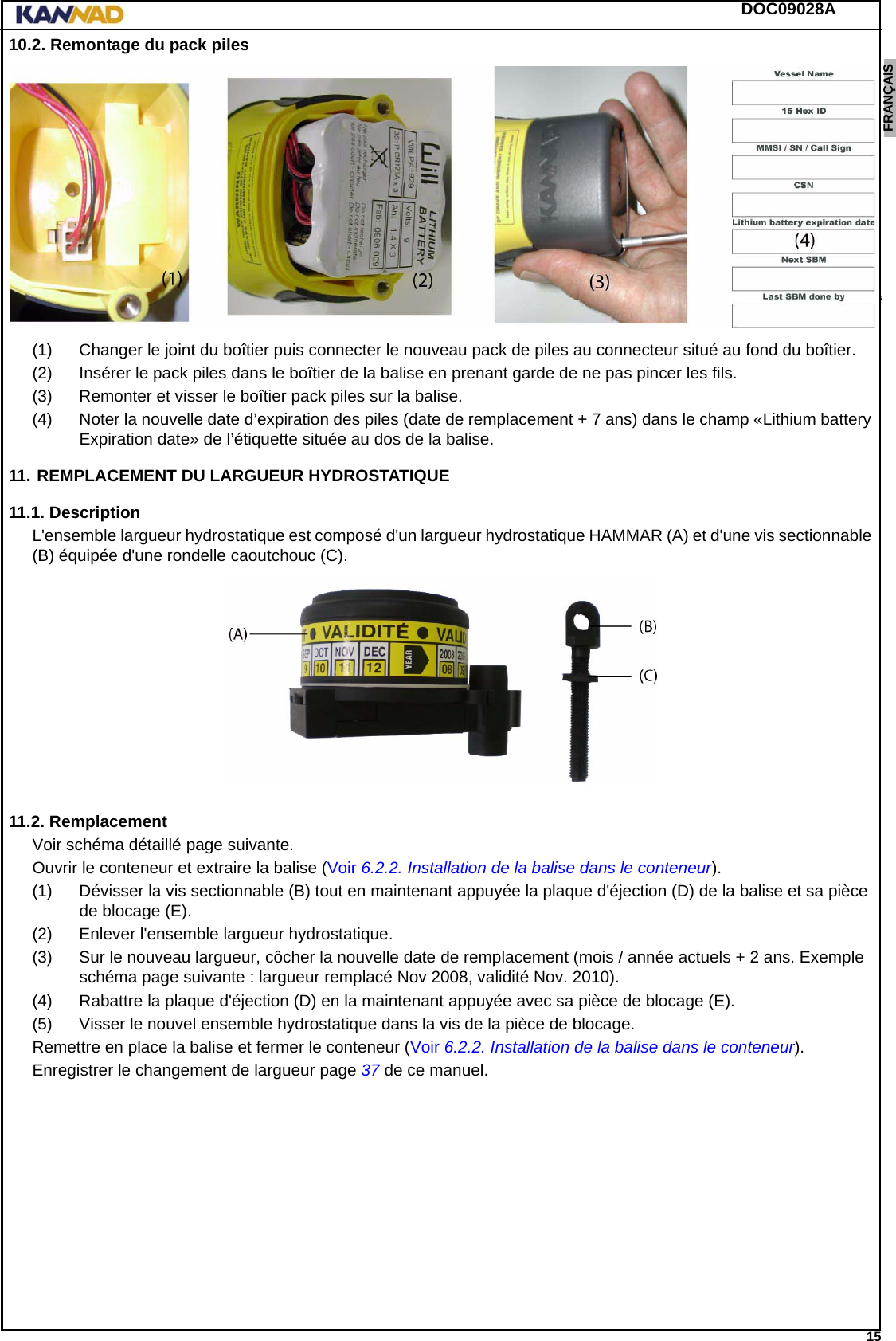 DOC09028A 15ENGLISH ESPAÑOL DEUTSCH  FRANÇAIS ITALIANO NEDERLANDS LANG7 LANG8 LANG9 LANG10 LANG11 LANG12 10.2. Remontage du pack piles(1) Changer le joint du boîtier puis connecter le nouveau pack de piles au connecteur situé au fond du boîtier.(2) Insérer le pack piles dans le boîtier de la balise en prenant garde de ne pas pincer les fils.(3) Remonter et visser le boîtier pack piles sur la balise.(4) Noter la nouvelle date d’expiration des piles (date de remplacement + 7 ans) dans le champ «Lithium battery Expiration date» de l’étiquette située au dos de la balise.11. REMPLACEMENT DU LARGUEUR HYDROSTATIQUE11.1. DescriptionL&apos;ensemble largueur hydrostatique est composé d&apos;un largueur hydrostatique HAMMAR (A) et d&apos;une vis sectionnable (B) équipée d&apos;une rondelle caoutchouc (C).11.2. RemplacementVoir schéma détaillé page suivante.Ouvrir le conteneur et extraire la balise (Voir 6.2.2. Installation de la balise dans le conteneur).(1) Dévisser la vis sectionnable (B) tout en maintenant appuyée la plaque d&apos;éjection (D) de la balise et sa pièce de blocage (E).(2) Enlever l&apos;ensemble largueur hydrostatique.(3) Sur le nouveau largueur, côcher la nouvelle date de remplacement (mois / année actuels + 2 ans. Exemple schéma page suivante : largueur remplacé Nov 2008, validité Nov. 2010).(4) Rabattre la plaque d&apos;éjection (D) en la maintenant appuyée avec sa pièce de blocage (E).(5) Visser le nouvel ensemble hydrostatique dans la vis de la pièce de blocage.Remettre en place la balise et fermer le conteneur (Voir 6.2.2. Installation de la balise dans le conteneur).Enregistrer le changement de largueur page 37 de ce manuel.