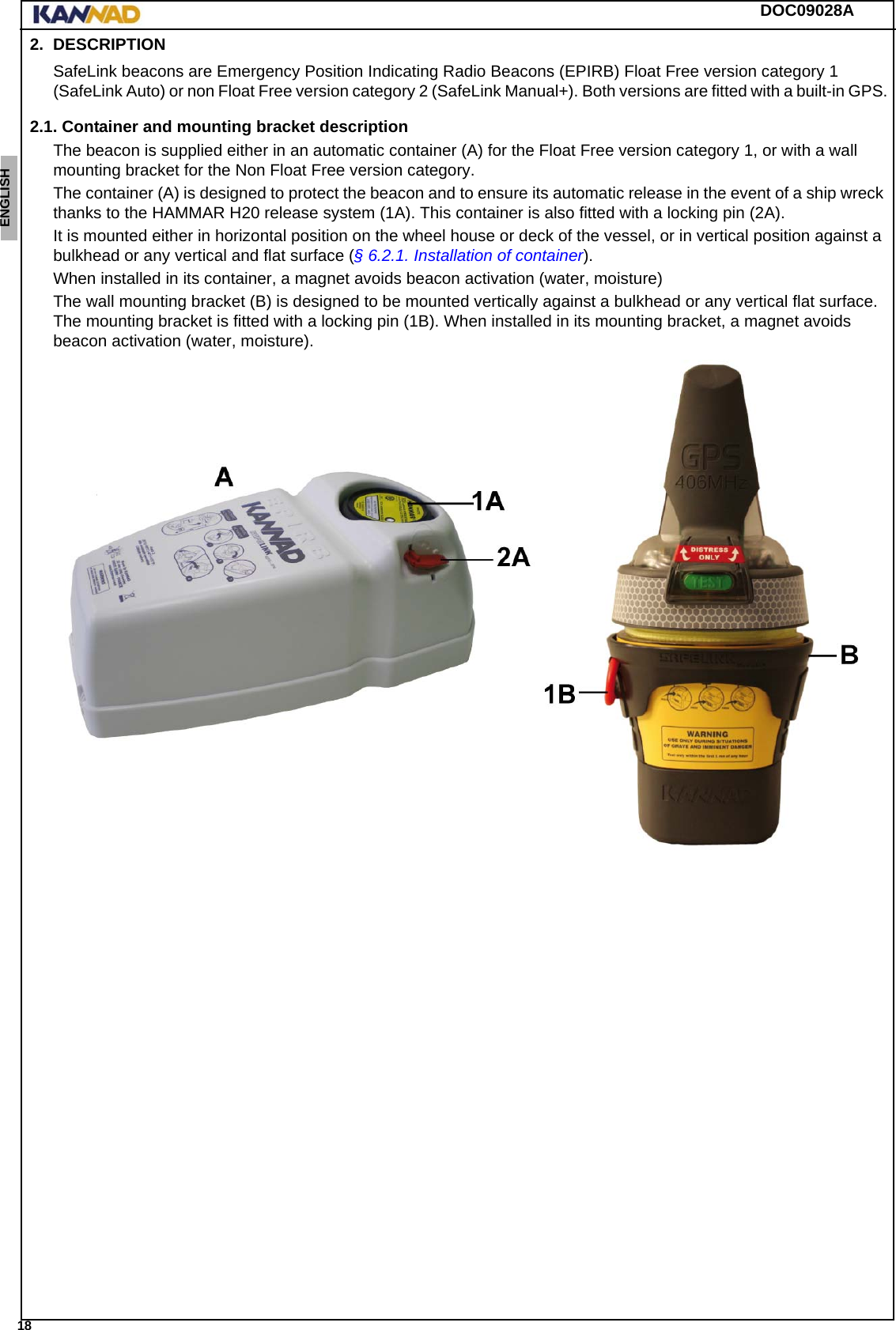 DOC09028A 18ENGLISH ESPAÑOL DEUTSCH  FRANÇAIS ITALIANO NEDERLANDS LANG7 LANG8 LANG9 LANG10 LANG11 LANG12 2. DESCRIPTIONSafeLink beacons are Emergency Position Indicating Radio Beacons (EPIRB) Float Free version category 1 (SafeLink Auto) or non Float Free version category 2 (SafeLink Manual+). Both versions are fitted with a built-in GPS.2.1. Container and mounting bracket descriptionThe beacon is supplied either in an automatic container (A) for the Float Free version category 1, or with a wall mounting bracket for the Non Float Free version category.The container (A) is designed to protect the beacon and to ensure its automatic release in the event of a ship wreck thanks to the HAMMAR H20 release system (1A). This container is also fitted with a locking pin (2A).It is mounted either in horizontal position on the wheel house or deck of the vessel, or in vertical position against a bulkhead or any vertical and flat surface (§ 6.2.1. Installation of container).When installed in its container, a magnet avoids beacon activation (water, moisture)The wall mounting bracket (B) is designed to be mounted vertically against a bulkhead or any vertical flat surface. The mounting bracket is fitted with a locking pin (1B). When installed in its mounting bracket, a magnet avoids beacon activation (water, moisture).