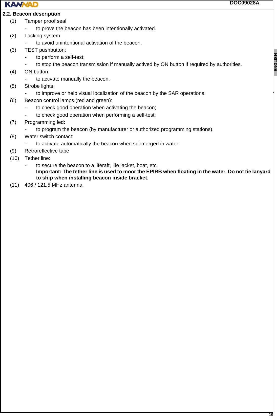 DOC09028A 19ENGLISH ESPAÑOL DEUTSCH  FRANÇAIS ITALIANO NEDERLANDS LANG7 LANG8 LANG9 LANG10 LANG11 LANG12 2.2. Beacon description(1) Tamper proof seal- to prove the beacon has been intentionally activated.(2) Locking system- to avoid unintentional activation of the beacon.(3) TEST pushbutton:- to perform a self-test;- to stop the beacon transmission if manually actived by ON button if required by authorities.(4) ON button:- to activate manually the beacon.(5) Strobe lights:- to improve or help visual localization of the beacon by the SAR operations.(6) Beacon control lamps (red and green):- to check good operation when activating the beacon;- to check good operation when performing a self-test;(7) Programming led:- to program the beacon (by manufacturer or authorized programming stations).(8) Water switch contact:- to activate automatically the beacon when submerged in water.(9) Retroreflective tape(10) Tether line:- to secure the beacon to a liferaft, life jacket, boat, etc. Important: The tether line is used to moor the EPIRB when floating in the water. Do not tie lanyard to ship when installing beacon inside bracket.(11) 406 / 121.5 MHz antenna.