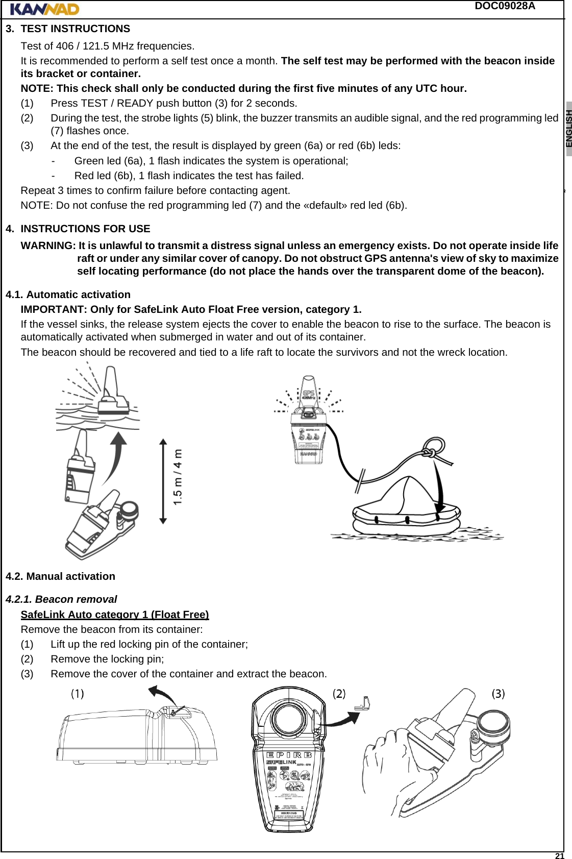 DOC09028A 21ENGLISH ESPAÑOL DEUTSCH  FRANÇAIS ITALIANO NEDERLANDS LANG7 LANG8 LANG9 LANG10 LANG11 LANG12 3. TEST INSTRUCTIONSTest of 406 / 121.5 MHz frequencies.It is recommended to perform a self test once a month. The self test may be performed with the beacon inside its bracket or container.NOTE: This check shall only be conducted during the first five minutes of any UTC hour.(1) Press TEST / READY push button (3) for 2 seconds.(2) During the test, the strobe lights (5) blink, the buzzer transmits an audible signal, and the red programming led (7) flashes once.(3) At the end of the test, the result is displayed by green (6a) or red (6b) leds: - Green led (6a), 1 flash indicates the system is operational;- Red led (6b), 1 flash indicates the test has failed.Repeat 3 times to confirm failure before contacting agent.NOTE: Do not confuse the red programming led (7) and the «default» red led (6b).4. INSTRUCTIONS FOR USEWARNING: It is unlawful to transmit a distress signal unless an emergency exists. Do not operate inside life raft or under any similar cover of canopy. Do not obstruct GPS antenna&apos;s view of sky to maximize self locating performance (do not place the hands over the transparent dome of the beacon).4.1. Automatic activationIMPORTANT: Only for SafeLink Auto Float Free version, category 1.If the vessel sinks, the release system ejects the cover to enable the beacon to rise to the surface. The beacon is automatically activated when submerged in water and out of its container.The beacon should be recovered and tied to a life raft to locate the survivors and not the wreck location.4.2. Manual activation4.2.1. Beacon removalSafeLink Auto category 1 (Float Free)Remove the beacon from its container:(1) Lift up the red locking pin of the container;(2) Remove the locking pin;(3) Remove the cover of the container and extract the beacon.