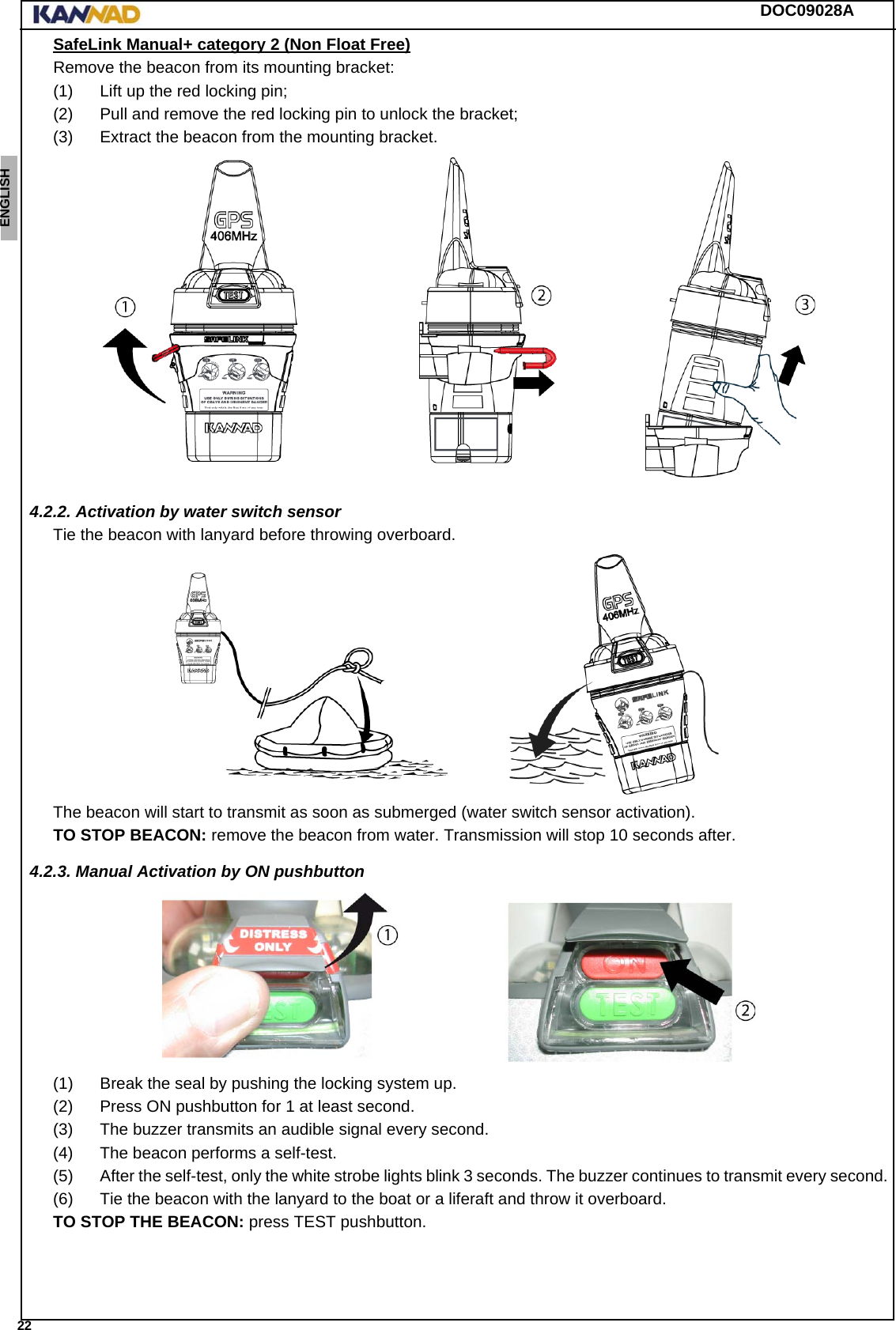 DOC09028A 22ENGLISH ESPAÑOL DEUTSCH  FRANÇAIS ITALIANO NEDERLANDS LANG7 LANG8 LANG9 LANG10 LANG11 LANG12 SafeLink Manual+ category 2 (Non Float Free)Remove the beacon from its mounting bracket:(1) Lift up the red locking pin;(2) Pull and remove the red locking pin to unlock the bracket;(3) Extract the beacon from the mounting bracket.4.2.2. Activation by water switch sensorTie the beacon with lanyard before throwing overboard.The beacon will start to transmit as soon as submerged (water switch sensor activation).TO STOP BEACON: remove the beacon from water. Transmission will stop 10 seconds after.4.2.3. Manual Activation by ON pushbutton(1) Break the seal by pushing the locking system up.(2) Press ON pushbutton for 1 at least second.(3) The buzzer transmits an audible signal every second.(4) The beacon performs a self-test.(5) After the self-test, only the white strobe lights blink 3 seconds. The buzzer continues to transmit every second.(6) Tie the beacon with the lanyard to the boat or a liferaft and throw it overboard.TO STOP THE BEACON: press TEST pushbutton.