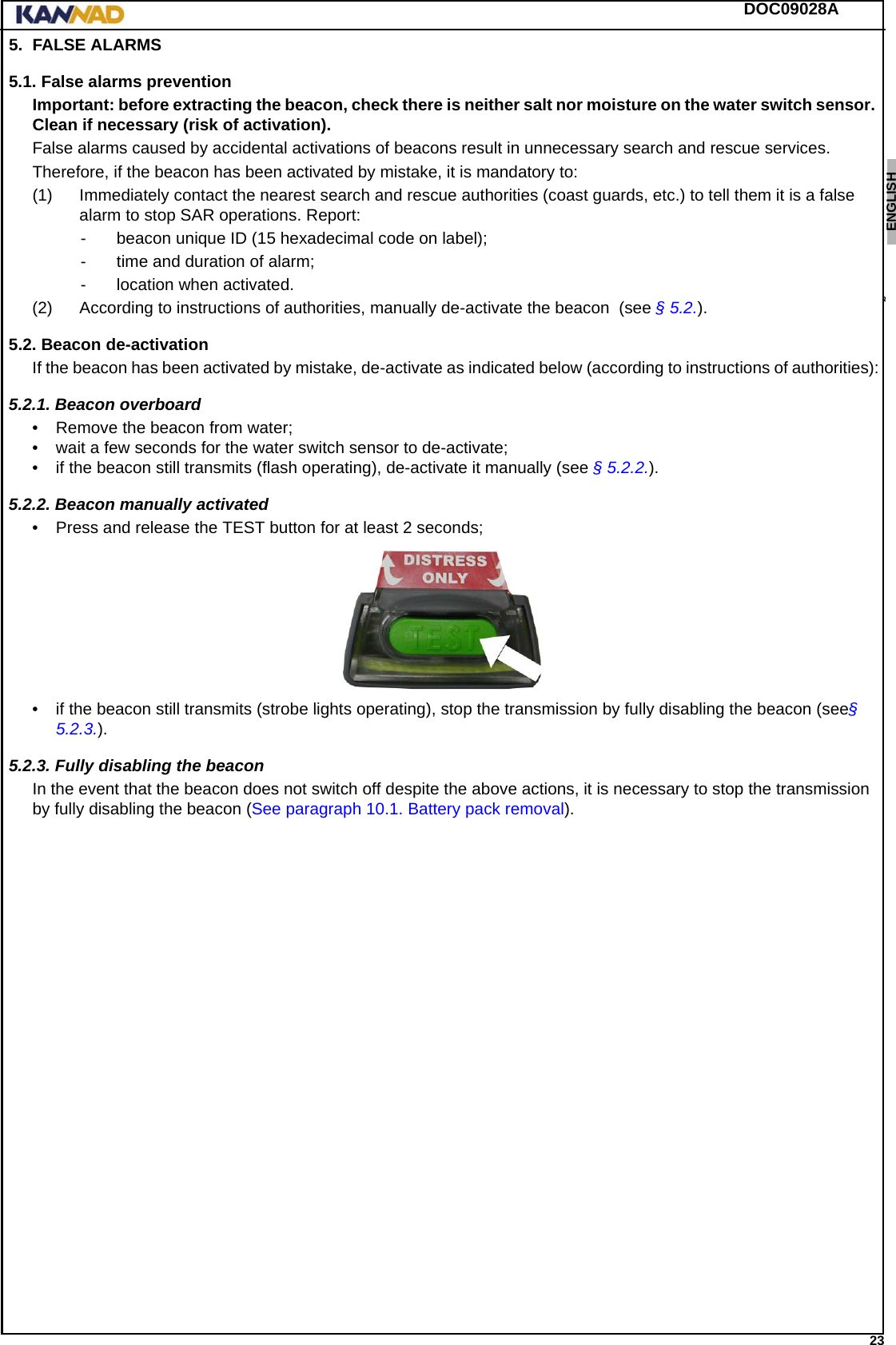 DOC09028A 23ENGLISH ESPAÑOL DEUTSCH  FRANÇAIS ITALIANO NEDERLANDS LANG7 LANG8 LANG9 LANG10 LANG11 LANG12 5. FALSE ALARMS5.1. False alarms preventionImportant: before extracting the beacon, check there is neither salt nor moisture on the water switch sensor. Clean if necessary (risk of activation).False alarms caused by accidental activations of beacons result in unnecessary search and rescue services.Therefore, if the beacon has been activated by mistake, it is mandatory to:(1) Immediately contact the nearest search and rescue authorities (coast guards, etc.) to tell them it is a false alarm to stop SAR operations. Report:- beacon unique ID (15 hexadecimal code on label);- time and duration of alarm;- location when activated.(2) According to instructions of authorities, manually de-activate the beacon  (see § 5.2.).5.2. Beacon de-activationIf the beacon has been activated by mistake, de-activate as indicated below (according to instructions of authorities):5.2.1. Beacon overboard • Remove the beacon from water;• wait a few seconds for the water switch sensor to de-activate;• if the beacon still transmits (flash operating), de-activate it manually (see § 5.2.2.).5.2.2. Beacon manually activated• Press and release the TEST button for at least 2 seconds;• if the beacon still transmits (strobe lights operating), stop the transmission by fully disabling the beacon (see§ 5.2.3.).5.2.3. Fully disabling the beaconIn the event that the beacon does not switch off despite the above actions, it is necessary to stop the transmission by fully disabling the beacon (See paragraph 10.1. Battery pack removal). 