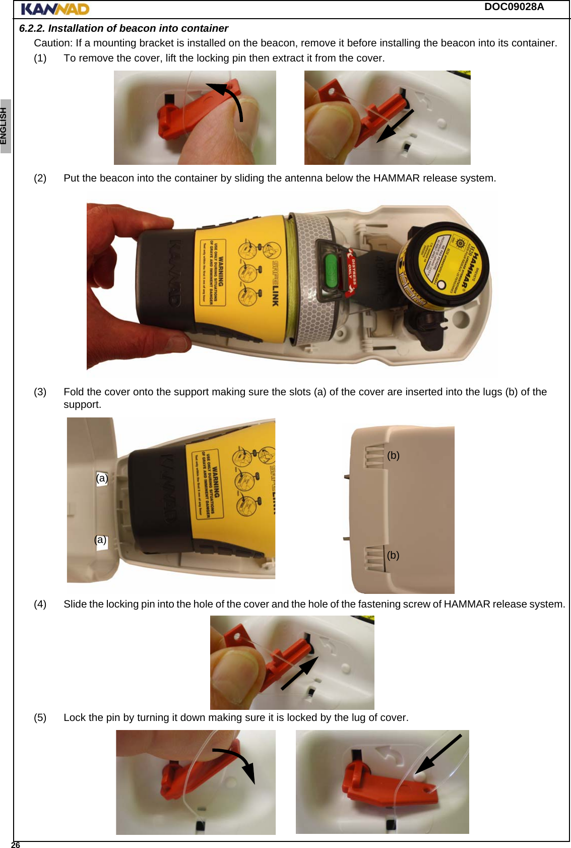 DOC09028A 26ENGLISH ESPAÑOL DEUTSCH  FRANÇAIS ITALIANO NEDERLANDS LANG7 LANG8 LANG9 LANG10 LANG11 LANG12 6.2.2. Installation of beacon into containerCaution: If a mounting bracket is installed on the beacon, remove it before installing the beacon into its container.(1) To remove the cover, lift the locking pin then extract it from the cover.(2) Put the beacon into the container by sliding the antenna below the HAMMAR release system.(3) Fold the cover onto the support making sure the slots (a) of the cover are inserted into the lugs (b) of the support.(4) Slide the locking pin into the hole of the cover and the hole of the fastening screw of HAMMAR release system.(5) Lock the pin by turning it down making sure it is locked by the lug of cover. (a)(a)(b)(b)