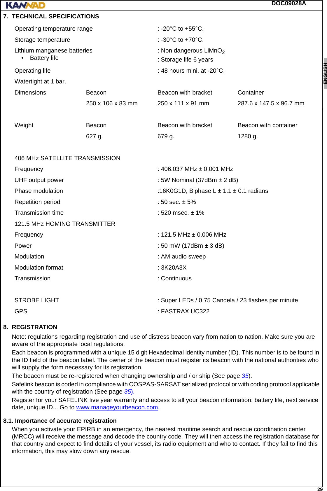 DOC09028A 29ENGLISH ESPAÑOL DEUTSCH  FRANÇAIS ITALIANO NEDERLANDS LANG7 LANG8 LANG9 LANG10 LANG11 LANG12 7. TECHNICAL SPECIFICATIONS8. REGISTRATIONNote: regulations regarding registration and use of distress beacon vary from nation to nation. Make sure you are aware of the appropriate local regulations.Each beacon is programmed with a unique 15 digit Hexadecimal identity number (ID). This number is to be found in the ID field of the beacon label. The owner of the beacon must register its beacon with the national authorities who will supply the form necessary for its registration.The beacon must be re-registered when changing ownership and / or ship (See page 35).Safelink beacon is coded in compliance with COSPAS-SARSAT serialized protocol or with coding protocol applicable with the country of registration (See page 35).Register for your SAFELINK five year warranty and access to all your beacon information: battery life, next service date, unique ID... Go to www.manageyourbeacon.com.8.1. Importance of accurate registrationWhen you activate your EPIRB in an emergency, the nearest maritime search and rescue coordination center (MRCC) will receive the message and decode the country code. They will then access the registration database for that country and expect to find details of your vessel, its radio equipment and who to contact. If they fail to find this information, this may slow down any rescue.Operating temperature range : -20°C to +55°C.Storage temperature : -30°C to +70°C.Lithium manganese batteries• Battery life : Non dangerous LiMnO2: Storage life 6 yearsOperating life : 48 hours mini. at -20°C.Watertight at 1 bar.Dimensions Beacon Beacon with bracket Container250 x 106 x 83 mm 250 x 111 x 91 mm 287.6 x 147.5 x 96.7 mmWeight Beacon Beacon with bracket Beacon with container627 g. 679 g. 1280 g.406 MHz SATELLITE TRANSMISSIONFrequency : 406.037 MHz ± 0.001 MHzUHF output power : 5W Nominal (37dBm ± 2 dB)Phase modulation :16K0G1D, Biphase L ± 1.1 ± 0.1 radiansRepetition period : 50 sec. ± 5%Transmission time : 520 msec. ± 1%121.5 MHz HOMING TRANSMITTERFrequency  : 121.5 MHz ± 0.006 MHzPower : 50 mW (17dBm ± 3 dB)Modulation : AM audio sweepModulation format : 3K20A3XTransmission : ContinuousSTROBE LIGHT : Super LEDs / 0.75 Candela / 23 flashes per minuteGPS : FASTRAX UC322