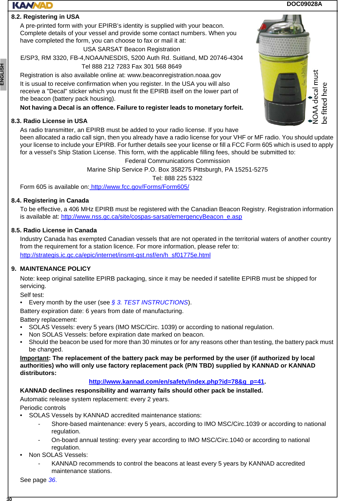 DOC09028A 30ENGLISH ESPAÑOL DEUTSCH  FRANÇAIS ITALIANO NEDERLANDS LANG7 LANG8 LANG9 LANG10 LANG11 LANG12 8.2. Registering in USAA pre-printed form with your EPIRB’s identity is supplied with your beacon. Complete details of your vessel and provide some contact numbers. When you have completed the form, you can choose to fax or mail it at:USA SARSAT Beacon RegistrationE/SP3, RM 3320, FB-4,NOAA/NESDIS, 5200 Auth Rd. Suitland, MD 20746-4304Tel 888 212 7283 Fax 301 568 8649Registration is also available online at: www.beaconregistration.noaa.govIt is usual to receive confirmation when you register. In the USA you will also receive a &quot;Decal&quot; sticker which you must fit the EPIRB itself on the lower part of the beacon (battery pack housing).Not having a Decal is an offence. Failure to register leads to monetary forfeit.8.3. Radio License in USAAs radio transmitter, an EPIRB must be added to your radio license. If you have been allocated a radio call sign, then you already have a radio license for your VHF or MF radio. You should update your license to include your EPIRB. For further details see your license or fill a FCC Form 605 which is used to apply for a vessel’s Ship Station License. This form, with the applicable filling fees, should be submitted to:Federal Communications CommissionMarine Ship Service P.O. Box 358275 Pittsburgh, PA 15251-5275Tel: 888 225 5322Form 605 is available on: http://www.fcc.gov/Forms/Form605/8.4. Registering in CanadaTo be effective, a 406 MHz EPIRB must be registered with the Canadian Beacon Registry. Registration information is available at: http://www.nss.gc.ca/site/cospas-sarsat/emergencyBeacon_e.asp8.5. Radio License in CanadaIndustry Canada has exempted Canadian vessels that are not operated in the territorial waters of another country from the requirement for a station licence. For more information, please refer to:http://strategis.ic.gc.ca/epic/internet/insmt-gst.nsf/en/h_sf01775e.html9. MAINTENANCE POLICYNote: keep original satellite EPIRB packaging, since it may be needed if satellite EPIRB must be shipped for servicing.Self test:• Every month by the user (see § 3. TEST INSTRUCTIONS).Battery expiration date: 6 years from date of manufacturing.Battery replacement:• SOLAS Vessels: every 5 years (IMO MSC/Circ. 1039) or according to national regulation.• Non SOLAS Vessels: before expiration date marked on beacon.• Should the beacon be used for more than 30 minutes or for any reasons other than testing, the battery pack must be changed.Important: The replacement of the battery pack may be performed by the user (if authorized by local authorities) who will only use factory replacement pack (P/N TBD) supplied by KANNAD or KANNAD distributors:http://www.kannad.com/en/safety/index.php?id=78&amp;g_p=41.KANNAD declines responsibility and warranty fails should other pack be installed.Automatic release system replacement: every 2 years.Periodic controls •    SOLAS Vessels by KANNAD accredited maintenance stations:- Shore-based maintenance: every 5 years, according to IMO MSC/Circ.1039 or according to national regulation.- On-board annual testing: every year according to IMO MSC/Circ.1040 or according to national regulation.• Non SOLAS Vessels: - KANNAD recommends to control the beacons at least every 5 years by KANNAD accredited maintenance stations.See page 36.