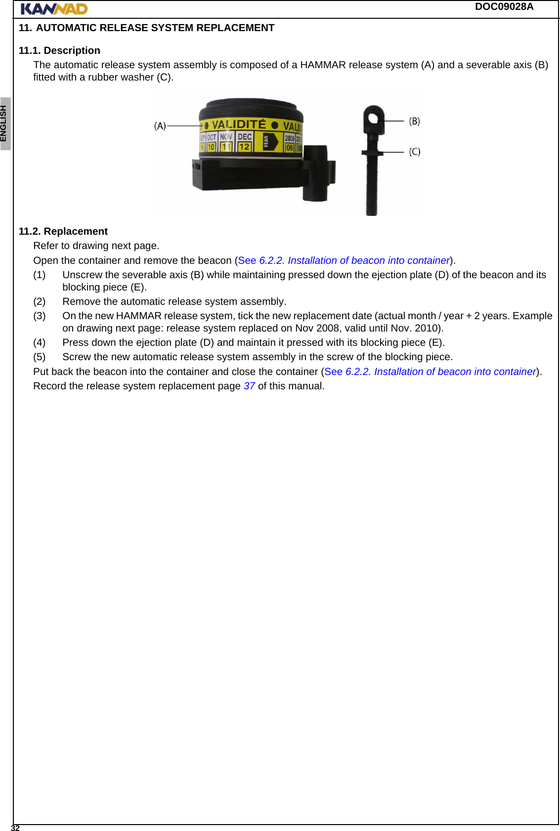 DOC09028A 32ENGLISH ESPAÑOL DEUTSCH  FRANÇAIS ITALIANO NEDERLANDS LANG7 LANG8 LANG9 LANG10 LANG11 LANG12 11. AUTOMATIC RELEASE SYSTEM REPLACEMENT11.1. DescriptionThe automatic release system assembly is composed of a HAMMAR release system (A) and a severable axis (B) fitted with a rubber washer (C).11.2. ReplacementRefer to drawing next page.Open the container and remove the beacon (See 6.2.2. Installation of beacon into container).(1) Unscrew the severable axis (B) while maintaining pressed down the ejection plate (D) of the beacon and its blocking piece (E).(2) Remove the automatic release system assembly.(3) On the new HAMMAR release system, tick the new replacement date (actual month / year + 2 years. Example on drawing next page: release system replaced on Nov 2008, valid until Nov. 2010).(4) Press down the ejection plate (D) and maintain it pressed with its blocking piece (E).(5) Screw the new automatic release system assembly in the screw of the blocking piece.Put back the beacon into the container and close the container (See 6.2.2. Installation of beacon into container).Record the release system replacement page 37 of this manual.