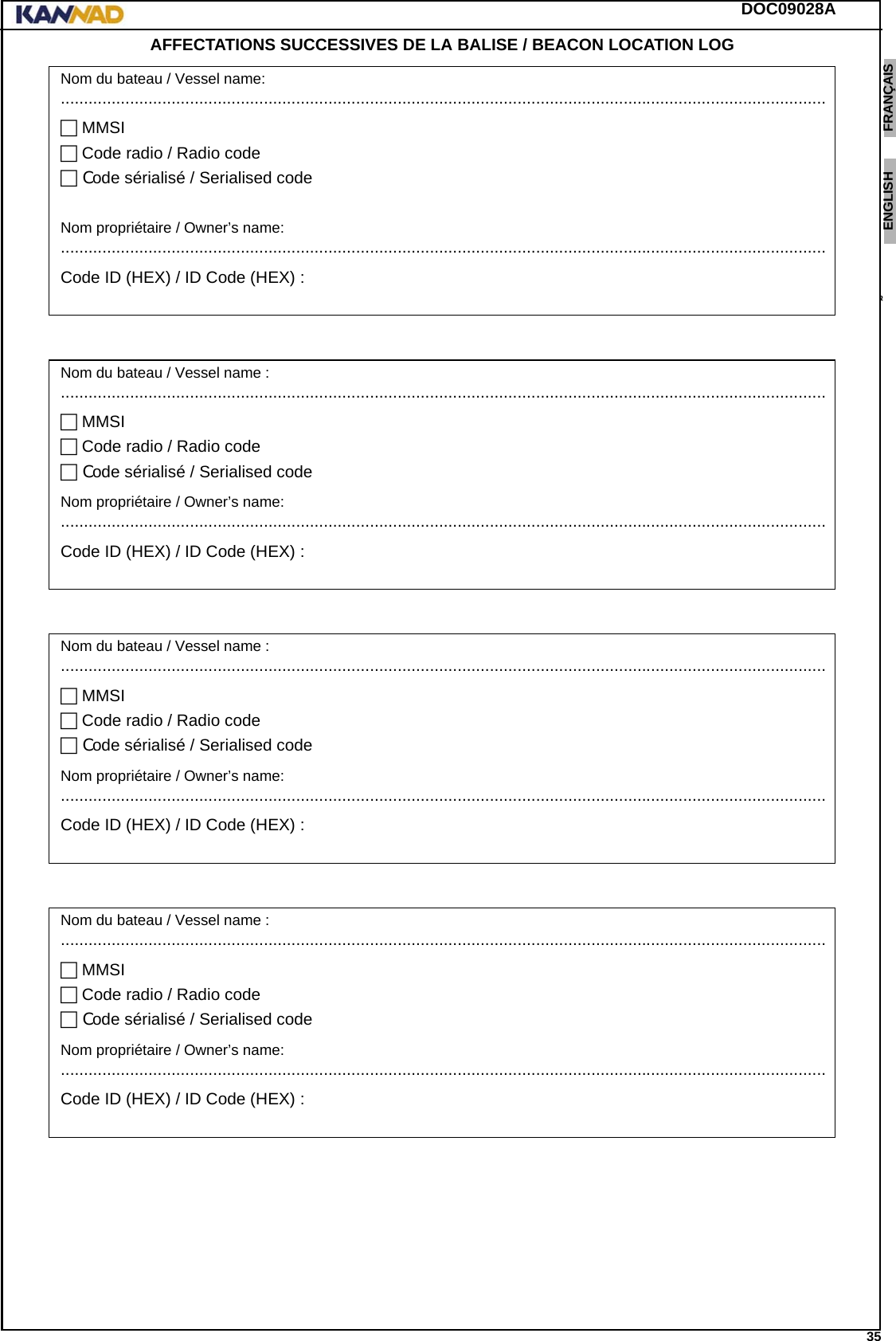 DOC09028A 35ENGLISH ESPAÑOL DEUTSCH  FRANÇAIS ITALIANO NEDERLANDS LANG7 LANG8 LANG9 LANG10 LANG11 LANG12 AFFECTATIONS SUCCESSIVES DE LA BALISE / BEACON LOCATION LOG   Nom du bateau / Vessel name:...................................................................................................................................................................... MMSI Code radio / Radio code Code sérialisé / Serialised codeNom propriétaire / Owner’s name:......................................................................................................................................................................Code ID (HEX) / ID Code (HEX) :Nom du bateau / Vessel name :...................................................................................................................................................................... MMSI Code radio / Radio code Code sérialisé / Serialised codeNom propriétaire / Owner’s name:......................................................................................................................................................................Code ID (HEX) / ID Code (HEX) :Nom du bateau / Vessel name :...................................................................................................................................................................... MMSI Code radio / Radio code Code sérialisé / Serialised codeNom propriétaire / Owner’s name:......................................................................................................................................................................Code ID (HEX) / ID Code (HEX) :Nom du bateau / Vessel name :...................................................................................................................................................................... MMSI Code radio / Radio code Code sérialisé / Serialised codeNom propriétaire / Owner’s name:......................................................................................................................................................................Code ID (HEX) / ID Code (HEX) :