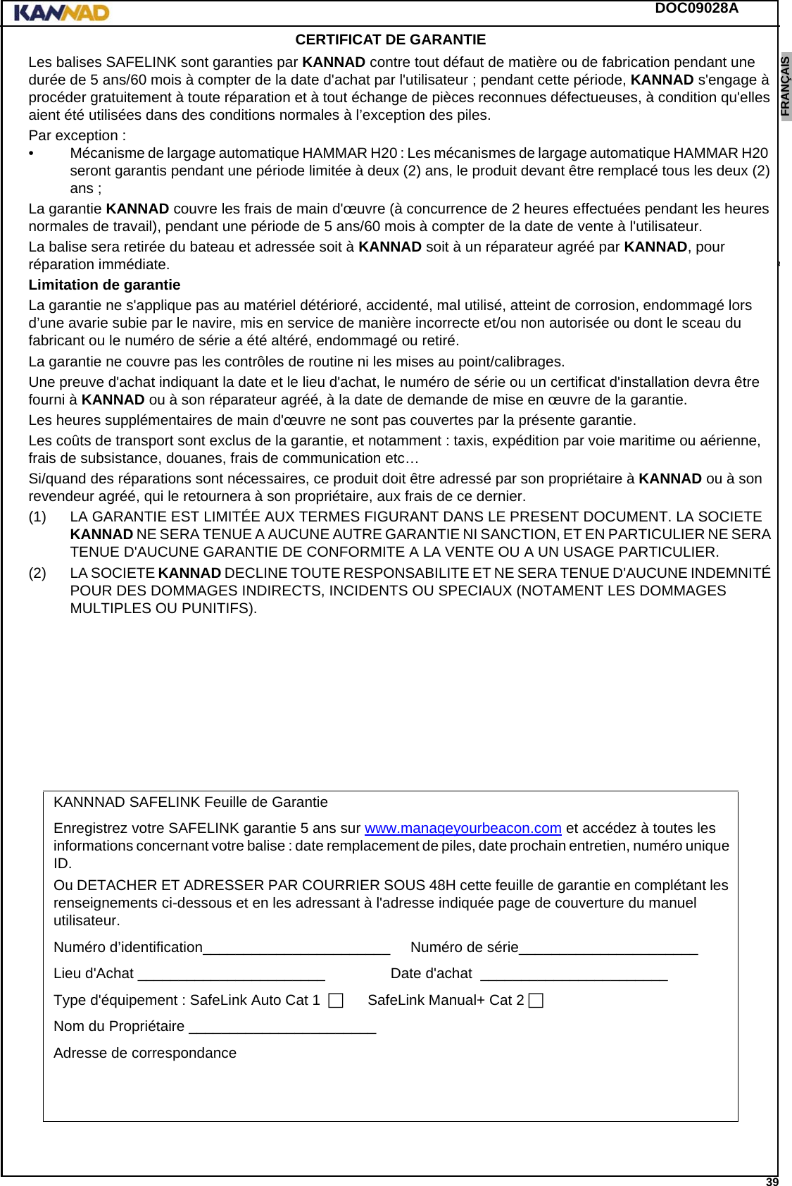 DOC09028A 39ENGLISH ESPAÑOL DEUTSCH  FRANÇAIS ITALIANO NEDERLANDS LANG7 LANG8 LANG9 LANG10 LANG11 LANG12 CERTIFICAT DE GARANTIELes balises SAFELINK sont garanties par KANNAD contre tout défaut de matière ou de fabrication pendant une durée de 5 ans/60 mois à compter de la date d&apos;achat par l&apos;utilisateur ; pendant cette période, KANNAD s&apos;engage à procéder gratuitement à toute réparation et à tout échange de pièces reconnues défectueuses, à condition qu&apos;elles aient été utilisées dans des conditions normales à l’exception des piles.Par exception :• Mécanisme de largage automatique HAMMAR H20 : Les mécanismes de largage automatique HAMMAR H20  seront garantis pendant une période limitée à deux (2) ans, le produit devant être remplacé tous les deux (2) ans ;La garantie KANNAD couvre les frais de main d&apos;œuvre (à concurrence de 2 heures effectuées pendant les heures normales de travail), pendant une période de 5 ans/60 mois à compter de la date de vente à l&apos;utilisateur.La balise sera retirée du bateau et adressée soit à KANNAD soit à un réparateur agréé par KANNAD, pour réparation immédiate.Limitation de garantie La garantie ne s&apos;applique pas au matériel détérioré, accidenté, mal utilisé, atteint de corrosion, endommagé lors d’une avarie subie par le navire, mis en service de manière incorrecte et/ou non autorisée ou dont le sceau du fabricant ou le numéro de série a été altéré, endommagé ou retiré.La garantie ne couvre pas les contrôles de routine ni les mises au point/calibrages.Une preuve d&apos;achat indiquant la date et le lieu d&apos;achat, le numéro de série ou un certificat d&apos;installation devra être fourni à KANNAD ou à son réparateur agréé, à la date de demande de mise en œuvre de la garantie.Les heures supplémentaires de main d&apos;œuvre ne sont pas couvertes par la présente garantie.Les coûts de transport sont exclus de la garantie, et notamment : taxis, expédition par voie maritime ou aérienne, frais de subsistance, douanes, frais de communication etc…Si/quand des réparations sont nécessaires, ce produit doit être adressé par son propriétaire à KANNAD ou à son revendeur agréé, qui le retournera à son propriétaire, aux frais de ce dernier.(1) LA GARANTIE EST LIMITÉE AUX TERMES FIGURANT DANS LE PRESENT DOCUMENT. LA SOCIETE KANNAD NE SERA TENUE A AUCUNE AUTRE GARANTIE NI SANCTION, ET EN PARTICULIER NE SERA TENUE D&apos;AUCUNE GARANTIE DE CONFORMITE A LA VENTE OU A UN USAGE PARTICULIER.(2) LA SOCIETE KANNAD DECLINE TOUTE RESPONSABILITE ET NE SERA TENUE D&apos;AUCUNE INDEMNITÉ POUR DES DOMMAGES INDIRECTS, INCIDENTS OU SPECIAUX (NOTAMENT LES DOMMAGES MULTIPLES OU PUNITIFS).KANNNAD SAFELINK Feuille de GarantieEnregistrez votre SAFELINK garantie 5 ans sur www.manageyourbeacon.com et accédez à toutes les informations concernant votre balise : date remplacement de piles, date prochain entretien, numéro unique ID.Ou DETACHER ET ADRESSER PAR COURRIER SOUS 48H cette feuille de garantie en complétant les renseignements ci-dessous et en les adressant à l&apos;adresse indiquée page de couverture du manuel utilisateur.Numéro d’identification_______________________.....Numéro de série______________________........Lieu d&apos;Achat _______________________............... Date d&apos;achat ._______________________........Type d&apos;équipement : SafeLink Auto Cat 1........SafeLink Manual+ Cat 2.Nom du Propriétaire _______________________........Adresse de correspondance ...........................