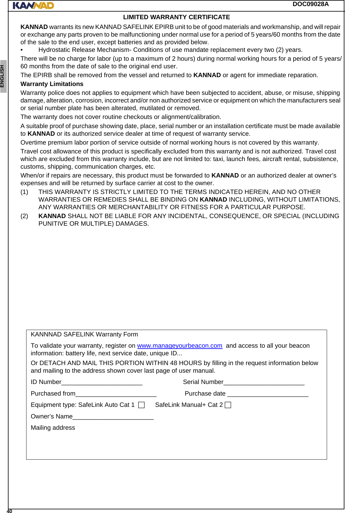 DOC09028A 40ENGLISH ESPAÑOL DEUTSCH  FRANÇAIS ITALIANO NEDERLANDS LANG7 LANG8 LANG9 LANG10 LANG11 LANG12 LIMITED WARRANTY CERTIFICATEKANNAD warrants its new KANNAD SAFELINK EPIRB unit to be of good materials and workmanship, and will repair or exchange any parts proven to be malfunctioning under normal use for a period of 5 years/60 months from the date of the sale to the end user, except batteries and as provided below.• Hydrostatic Release Mechanism- Conditions of use mandate replacement every two (2) years.There will be no charge for labor (up to a maximum of 2 hours) during normal working hours for a period of 5 years/60 months from the date of sale to the original end user. The EPIRB shall be removed from the vessel and returned to KANNAD or agent for immediate reparation.Warranty LimitationsWarranty police does not applies to equipment which have been subjected to accident, abuse, or misuse, shipping damage, alteration, corrosion, incorrect and/or non authorized service or equipment on which the manufacturers seal or serial number plate has been alterated, mutilated or removed.The warranty does not cover routine checkouts or alignment/calibration.A suitable proof of purchase showing date, place, serial number or an installation certificate must be made available to KANNAD or its authorized service dealer at time of request of warranty service.Overtime premium labor portion of service outside of normal working hours is not covered by this warranty.Travel cost allowance of this product is specifically excluded from this warranty and is not authorized. Travel cost which are excluded from this warranty include, but are not limited to: taxi, launch fees, aircraft rental, subsistence, customs, shipping, communication charges, etc.When/or if repairs are necessary, this product must be forwarded to KANNAD or an authorized dealer at owner’s expenses and will be returned by surface carrier at cost to the owner.(1) THIS WARRANTY IS STRICTLY LIMITED TO THE TERMS INDICATED HEREIN, AND NO OTHER WARRANTIES OR REMEDIES SHALL BE BINDING ON KANNAD INCLUDING, WITHOUT LIMITATIONS, ANY WARRANTIES OR MERCHANTABILITY OR FITNESS FOR A PARTICULAR PURPOSE.(2) KANNAD SHALL NOT BE LIABLE FOR ANY INCIDENTAL, CONSEQUENCE, OR SPECIAL (INCLUDING PUNITIVE OR MULTIPLE) DAMAGES.KANNNAD SAFELINK Warranty FormTo validate your warranty, register on www.manageyourbeacon.com  and access to all your beacon information: battery life, next service date, unique ID...Or DETACH AND MAIL THIS PORTION WITHIN 48 HOURS by filling in the request information below and mailing to the address shown cover last page of user manual.ID Number_______________________.......................Serial Number_______________________........Purchased from_______________________............... Purchase date._______________________........Equipment type: SafeLink Auto Cat 1........SafeLink Manual+ Cat 2.Owner’s Name_______________________........Mailing address...........................