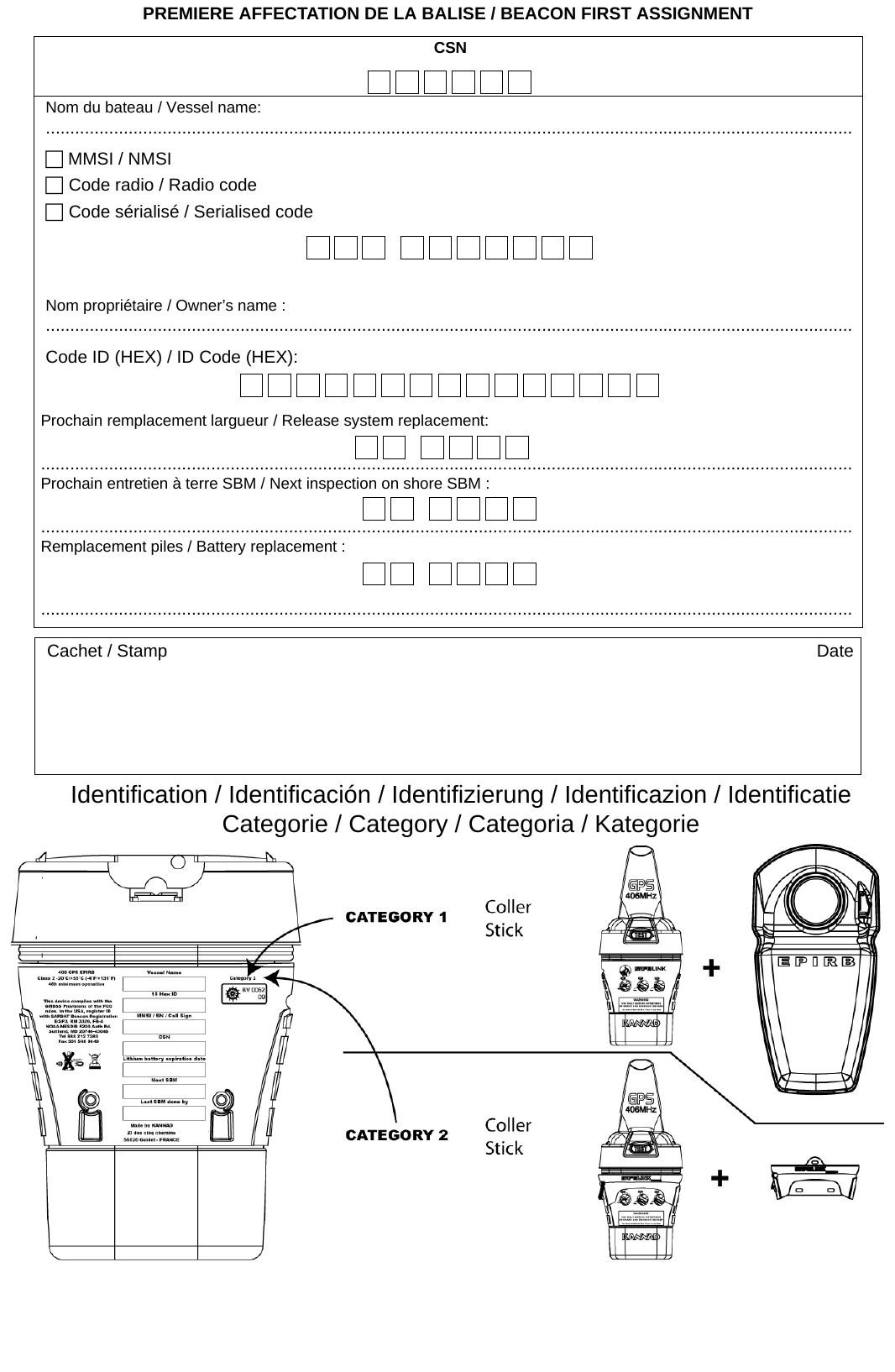 PREMIERE AFFECTATION DE LA BALISE / BEACON FIRST ASSIGNMENTIdentification / Identificación / Identifizierung / Identificazion / IdentificatieCategorie / Category / Categoria / KategorieCSNNom du bateau / Vessel name:...................................................................................................................................................................... MMSI / NMSI. Code radio / Radio code Code sérialisé / Serialised codeNom propriétaire / Owner’s name :......................................................................................................................................................................Code ID (HEX) / ID Code (HEX):Prochain remplacement largueur / Release system replacement: .......................................................................................................................................................................Prochain entretien à terre SBM / Next inspection on shore SBM : .......................................................................................................................................................................Remplacement piles / Battery replacement : .......................................................................................................................................................................Cachet / Stamp Date