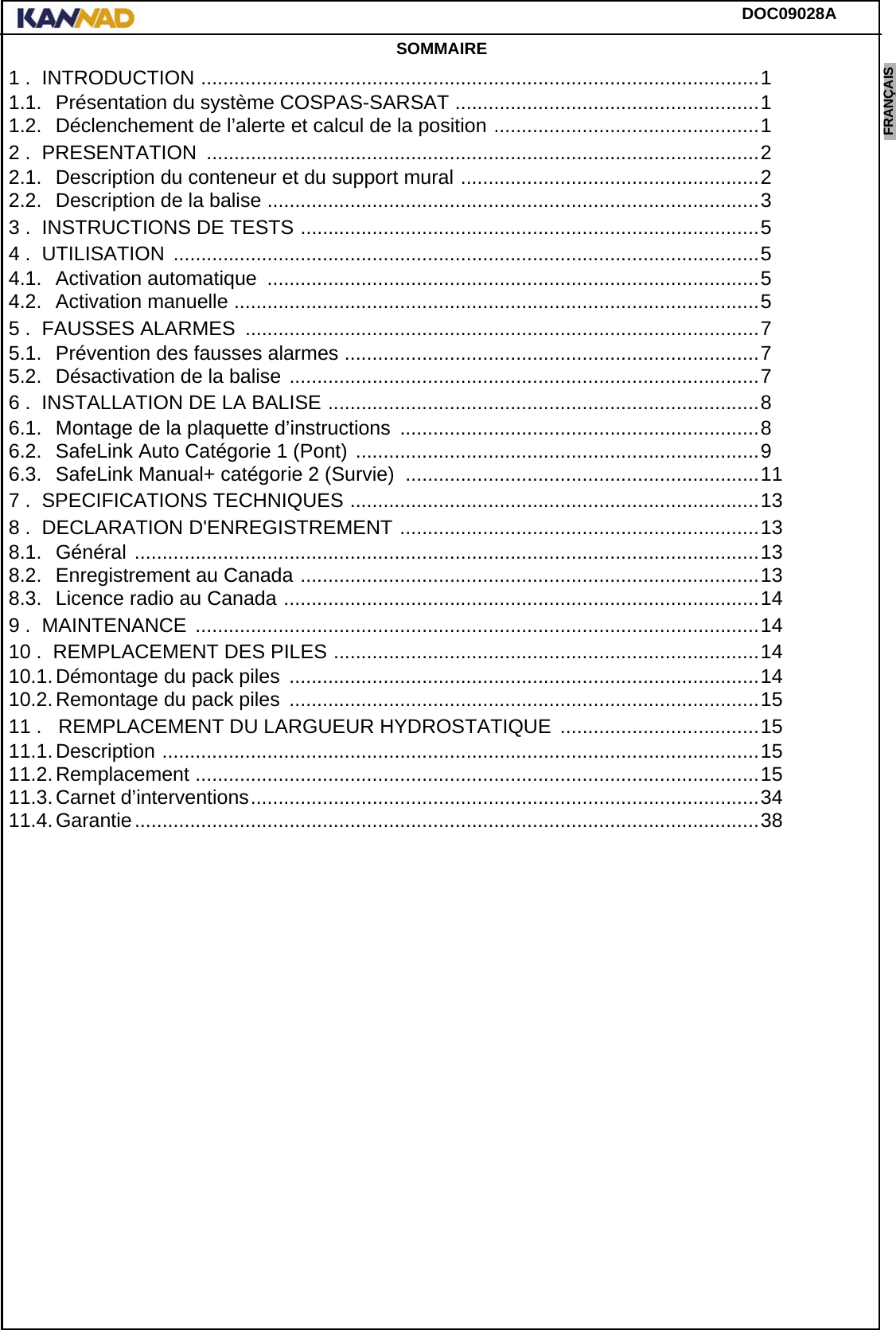 DOC09028AENGLISH ESPAÑOL DEUTSCH  FRANÇAIS ITALIANO NEDERLANDS LANG7 LANG8 LANG9 LANG10 LANG11 LANG12 SOMMAIRE1 .  INTRODUCTION .....................................................................................................11.1. Présentation du système COSPAS-SARSAT .......................................................11.2. Déclenchement de l’alerte et calcul de la position ................................................12 .  PRESENTATION  ....................................................................................................22.1. Description du conteneur et du support mural ......................................................22.2. Description de la balise .........................................................................................33 .  INSTRUCTIONS DE TESTS ...................................................................................54 .  UTILISATION  ..........................................................................................................54.1. Activation automatique  .........................................................................................54.2. Activation manuelle ...............................................................................................55 .  FAUSSES ALARMES  .............................................................................................75.1. Prévention des fausses alarmes ...........................................................................75.2. Désactivation de la balise .....................................................................................76 .  INSTALLATION DE LA BALISE ..............................................................................86.1. Montage de la plaquette d’instructions  .................................................................86.2. SafeLink Auto Catégorie 1 (Pont) .........................................................................96.3. SafeLink Manual+ catégorie 2 (Survie)  ................................................................117 .  SPECIFICATIONS TECHNIQUES ..........................................................................138 .  DECLARATION D&apos;ENREGISTREMENT .................................................................138.1. Général .................................................................................................................138.2. Enregistrement au Canada ...................................................................................138.3. Licence radio au Canada ......................................................................................149 .  MAINTENANCE  ......................................................................................................1410 .  REMPLACEMENT DES PILES .............................................................................1410.1.Démontage du pack piles  .....................................................................................1410.2.Remontage du pack piles  .....................................................................................1511 .   REMPLACEMENT DU LARGUEUR HYDROSTATIQUE ....................................1511.1.Description ............................................................................................................1511.2.Remplacement ......................................................................................................1511.3.Carnet d’interventions............................................................................................3411.4.Garantie.................................................................................................................38