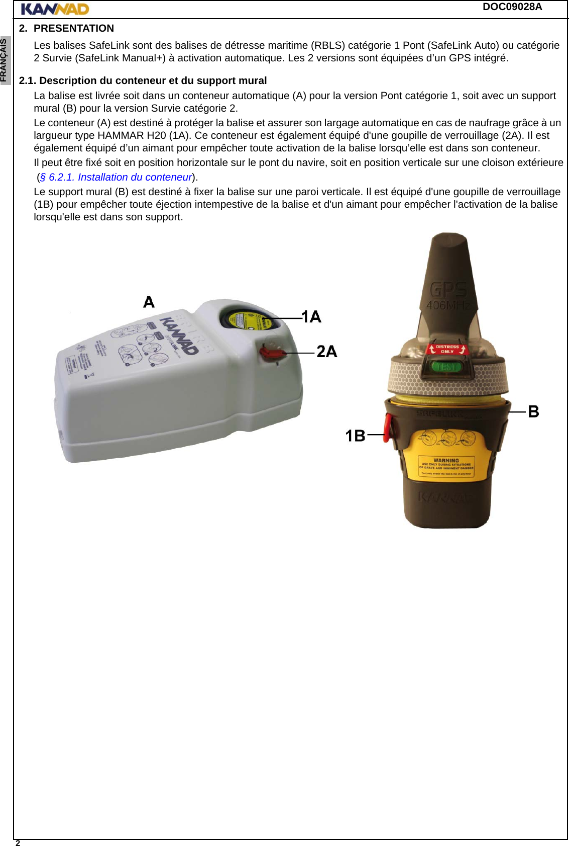 DOC09028A 2ENGLISH ESPAÑOL DEUTSCH  FRANÇAIS ITALIANO NEDERLANDS LANG7 LANG8 LANG9 LANG10 LANG11 LANG12 2. PRESENTATIONLes balises SafeLink sont des balises de détresse maritime (RBLS) catégorie 1 Pont (SafeLink Auto) ou catégorie 2 Survie (SafeLink Manual+) à activation automatique. Les 2 versions sont équipées d’un GPS intégré.2.1. Description du conteneur et du support muralLa balise est livrée soit dans un conteneur automatique (A) pour la version Pont catégorie 1, soit avec un support  mural (B) pour la version Survie catégorie 2.Le conteneur (A) est destiné à protéger la balise et assurer son largage automatique en cas de naufrage grâce à un largueur type HAMMAR H20 (1A). Ce conteneur est également équipé d&apos;une goupille de verrouillage (2A). Il est également équipé d’un aimant pour empêcher toute activation de la balise lorsqu’elle est dans son conteneur.Il peut être fixé soit en position horizontale sur le pont du navire, soit en position verticale sur une cloison extérieure (§ 6.2.1. Installation du conteneur).Le support mural (B) est destiné à fixer la balise sur une paroi verticale. Il est équipé d&apos;une goupille de verrouillage (1B) pour empêcher toute éjection intempestive de la balise et d&apos;un aimant pour empêcher l&apos;activation de la balise lorsqu&apos;elle est dans son support.