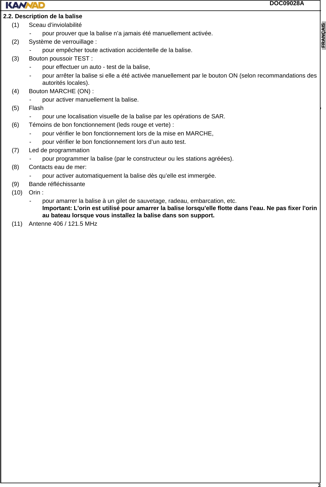 DOC09028A 3ENGLISH ESPAÑOL DEUTSCH  FRANÇAIS ITALIANO NEDERLANDS LANG7 LANG8 LANG9 LANG10 LANG11 LANG12 2.2. Description de la balise(1) Sceau d’inviolabilité- pour prouver que la balise n’a jamais été manuellement activée.(2) Système de verrouillage :- pour empêcher toute activation accidentelle de la balise.(3) Bouton poussoir TEST :- pour effectuer un auto - test de la balise,- pour arrêter la balise si elle a été activée manuellement par le bouton ON (selon recommandations des autorités locales).(4) Bouton MARCHE (ON) :- pour activer manuellement la balise.(5) Flash- pour une localisation visuelle de la balise par les opérations de SAR.(6) Témoins de bon fonctionnement (leds rouge et verte) :- pour vérifier le bon fonctionnement lors de la mise en MARCHE,- pour vérifier le bon fonctionnement lors d’un auto test.(7) Led de programmation- pour programmer la balise (par le constructeur ou les stations agréées).(8) Contacts eau de mer:- pour activer automatiquement la balise dès qu’elle est immergée.(9) Bande réfléchissante(10) Orin :- pour amarrer la balise à un gilet de sauvetage, radeau, embarcation, etc. Important: L&apos;orin est utilisé pour amarrer la balise lorsqu&apos;elle flotte dans l&apos;eau. Ne pas fixer l&apos;orin au bateau lorsque vous installez la balise dans son support.(11) Antenne 406 / 121.5 MHz