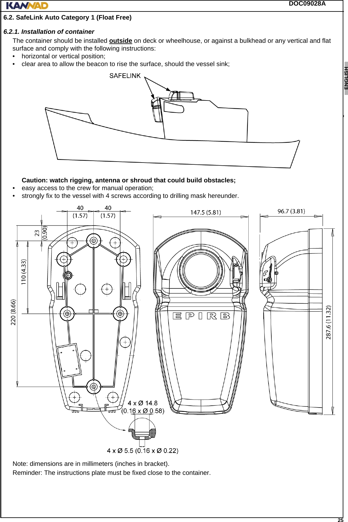 DOC09028A 25ENGLISH ESPAÑOL DEUTSCH  FRANÇAIS ITALIANO NEDERLANDS LANG7 LANG8 LANG9 LANG10 LANG11 LANG12 6.2. SafeLink Auto Category 1 (Float Free)6.2.1. Installation of containerThe container should be installed outside on deck or wheelhouse, or against a bulkhead or any vertical and flat surface and comply with the following instructions: • horizontal or vertical position;• clear area to allow the beacon to rise the surface, should the vessel sink; Caution: watch rigging, antenna or shroud that could build obstacles;• easy access to the crew for manual operation;• strongly fix to the vessel with 4 screws according to drilling mask hereunder.Note: dimensions are in millimeters (inches in bracket).Reminder: The instructions plate must be fixed close to the container.