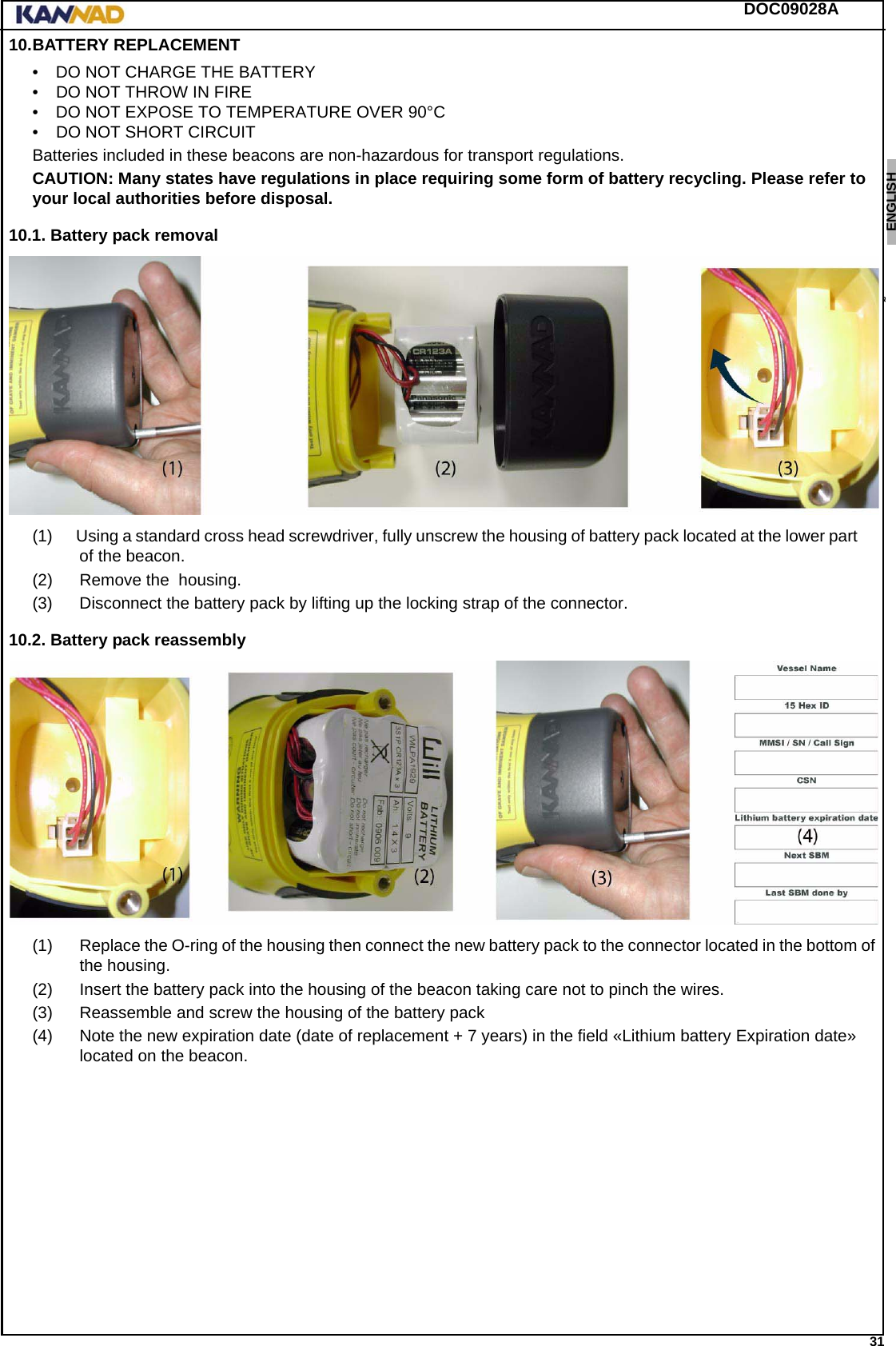 DOC09028A 31ENGLISH ESPAÑOL DEUTSCH  FRANÇAIS ITALIANO NEDERLANDS LANG7 LANG8 LANG9 LANG10 LANG11 LANG12 10.BATTERY REPLACEMENT• DO NOT CHARGE THE BATTERY• DO NOT THROW IN FIRE• DO NOT EXPOSE TO TEMPERATURE OVER 90°C• DO NOT SHORT CIRCUITBatteries included in these beacons are non-hazardous for transport regulations.CAUTION: Many states have regulations in place requiring some form of battery recycling. Please refer to your local authorities before disposal.10.1. Battery pack removal(1)      Using a standard cross head screwdriver, fully unscrew the housing of battery pack located at the lower part of the beacon.(2) Remove the  housing.(3) Disconnect the battery pack by lifting up the locking strap of the connector.10.2. Battery pack reassembly(1) Replace the O-ring of the housing then connect the new battery pack to the connector located in the bottom of the housing.(2) Insert the battery pack into the housing of the beacon taking care not to pinch the wires.(3) Reassemble and screw the housing of the battery pack(4) Note the new expiration date (date of replacement + 7 years) in the field «Lithium battery Expiration date» located on the beacon.