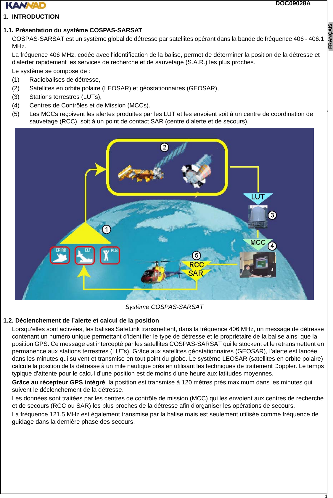 DOC09028A 1ENGLISH ESPAÑOL DEUTSCH  FRANÇAIS ITALIANO NEDERLANDS LANG7 LANG8 LANG9 LANG10 LANG11 LANG12 1. INTRODUCTION1.1. Présentation du système COSPAS-SARSATCOSPAS-SARSAT est un système global de détresse par satellites opérant dans la bande de fréquence 406 - 406.1 MHz.La fréquence 406 MHz, codée avec l&apos;identification de la balise, permet de déterminer la position de la détresse et d&apos;alerter rapidement les services de recherche et de sauvetage (S.A.R.) les plus proches.Le système se compose de :(1) Radiobalises de détresse,(2) Satellites en orbite polaire (LEOSAR) et géostationnaires (GEOSAR),(3) Stations terrestres (LUTs),(4) Centres de Contrôles et de Mission (MCCs).(5) Les MCCs reçoivent les alertes produites par les LUT et les envoient soit à un centre de coordination de sauvetage (RCC), soit à un point de contact SAR (centre d’alerte et de secours).Système COSPAS-SARSAT1.2. Déclenchement de l’alerte et calcul de la positionLorsqu’elles sont activées, les balises SafeLink transmettent, dans la fréquence 406 MHz, un message de détresse contenant un numéro unique permettant d’identifier le type de détresse et le propriétaire de la balise ainsi que la position GPS. Ce message est intercepté par les satellites COSPAS-SARSAT qui le stockent et le retransmettent en permanence aux stations terrestres (LUTs). Grâce aux satellites géostationnaires (GEOSAR), l’alerte est lancée dans les minutes qui suivent et transmise en tout point du globe. Le système LEOSAR (satellites en orbite polaire) calcule la position de la détresse à un mile nautique près en utilisant les techniques de traitement Doppler. Le temps typique d&apos;attente pour le calcul d’une position est de moins d&apos;une heure aux latitudes moyennes.Grâce au récepteur GPS intégré, la position est transmise à 120 mètres près maximum dans les minutes qui suivent le déclenchement de la détresse.Les données sont traitées par les centres de contrôle de mission (MCC) qui les envoient aux centres de recherche et de secours (RCC ou SAR) les plus proches de la détresse afin d&apos;organiser les opérations de secours.La fréquence 121.5 MHz est également transmise par la balise mais est seulement utilisée comme fréquence de guidage dans la dernière phase des secours.