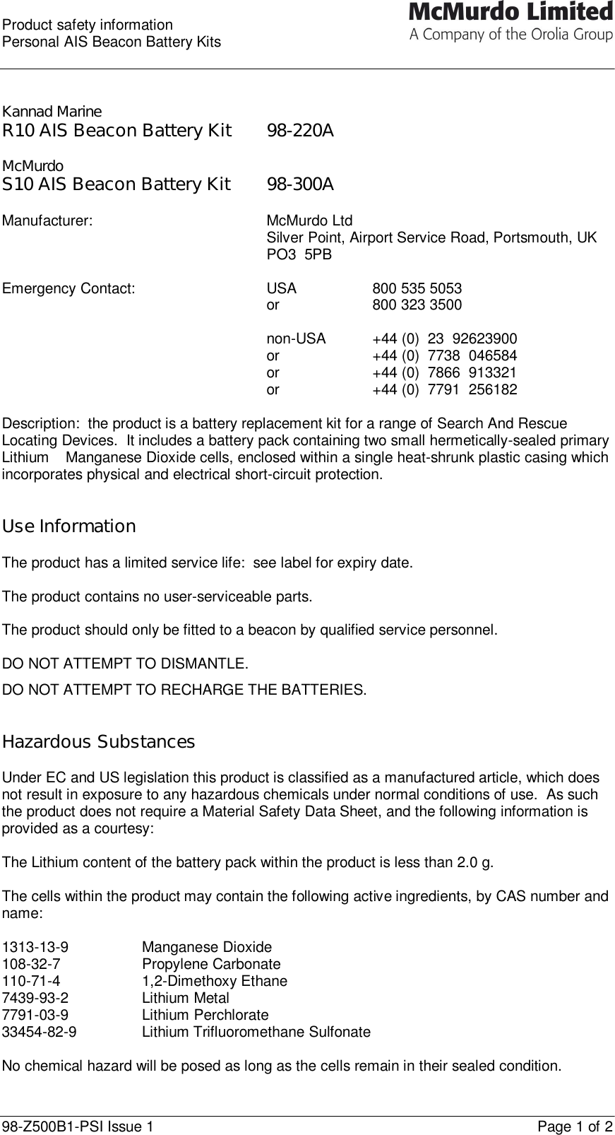  Product safety information Personal AIS Beacon Battery Kits  98-Z500B1-PSI Issue 1    Page 1 of 2   Kannad Marine R10 AIS Beacon Battery Kit 98-220A  McMurdo S10 AIS Beacon Battery Kit 98-300A  Manufacturer: McMurdo Ltd Silver Point, Airport Service Road, Portsmouth, UK PO3  5PB  Emergency Contact:   USA    800 535 5053   or    800 323 3500       non-USA +44 (0)  23  92623900      or    +44 (0)  7738  046584      or    +44 (0)  7866  913321      or    +44 (0)  7791  256182    Description:  the product is a battery replacement kit for a range of Search And Rescue Locating Devices.  It includes a battery pack containing two small hermetically-sealed primary Lithium – Manganese Dioxide cells, enclosed within a single heat-shrunk plastic casing which incorporates physical and electrical short-circuit protection.   Use Information  The product has a limited service life:  see label for expiry date.  The product contains no user-serviceable parts.  The product should only be fitted to a beacon by qualified service personnel.  DO NOT ATTEMPT TO DISMANTLE. DO NOT ATTEMPT TO RECHARGE THE BATTERIES.   Hazardous Substances   Under EC and US legislation this product is classified as a manufactured article, which does not result in exposure to any hazardous chemicals under normal conditions of use.  As such the product does not require a Material Safety Data Sheet, and the following information is provided as a courtesy:  The Lithium content of the battery pack within the product is less than 2.0 g.  The cells within the product may contain the following active ingredients, by CAS number and name:  1313-13-9 Manganese Dioxide 108-32-7 Propylene Carbonate 110-71-4 1,2-Dimethoxy Ethane 7439-93-2 Lithium Metal 7791-03-9 Lithium Perchlorate 33454-82-9 Lithium Trifluoromethane Sulfonate  No chemical hazard will be posed as long as the cells remain in their sealed condition. 