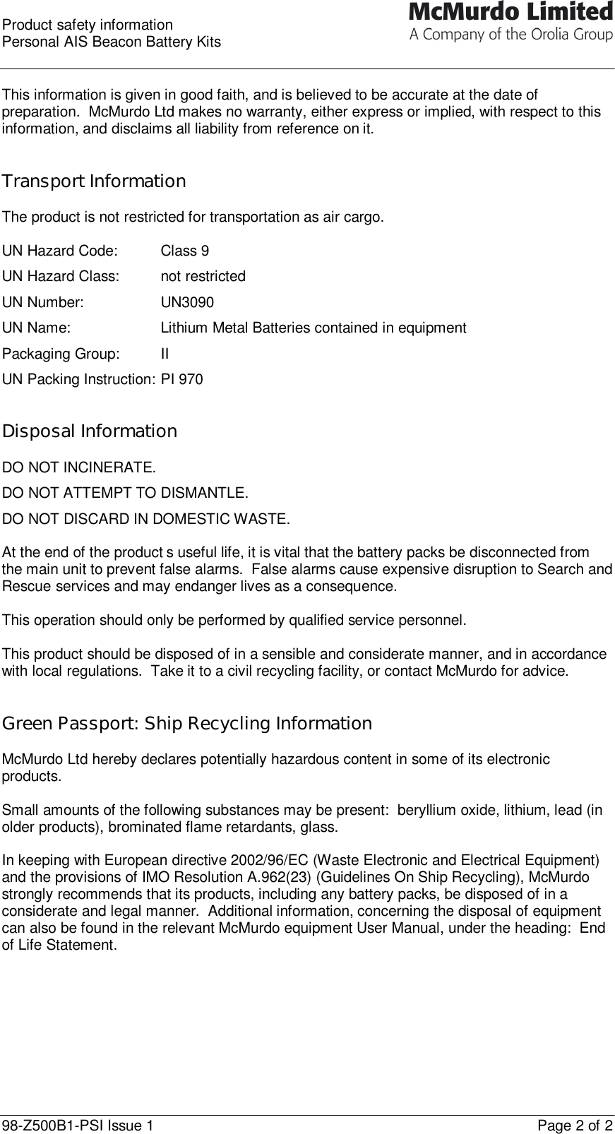  Product safety information Personal AIS Beacon Battery Kits  98-Z500B1-PSI Issue 1    Page 2 of 2  This information is given in good faith, and is believed to be accurate at the date of preparation.  McMurdo Ltd makes no warranty, either express or implied, with respect to this information, and disclaims all liability from reference on it.   Transport Information  The product is not restricted for transportation as air cargo.  UN Hazard Code:   Class 9 UN Hazard Class: not restricted UN Number:    UN3090 UN Name:    Lithium Metal Batteries contained in equipment Packaging Group: II UN Packing Instruction: PI 970   Disposal Information  DO NOT INCINERATE. DO NOT ATTEMPT TO DISMANTLE. DO NOT DISCARD IN DOMESTIC WASTE.  At the end of the product’s useful life, it is vital that the battery packs be disconnected from the main unit to prevent false alarms.  False alarms cause expensive disruption to Search and Rescue services and may endanger lives as a consequence.  This operation should only be performed by qualified service personnel.   This product should be disposed of in a sensible and considerate manner, and in accordance with local regulations.  Take it to a civil recycling facility, or contact McMurdo for advice.   Green Passport: Ship Recycling Information  McMurdo Ltd hereby declares potentially hazardous content in some of its electronic products.  Small amounts of the following substances may be present:  beryllium oxide, lithium, lead (in older products), brominated flame retardants, glass.  In keeping with European directive 2002/96/EC (Waste Electronic and Electrical Equipment) and the provisions of IMO Resolution A.962(23) (Guidelines On Ship Recycling), McMurdo strongly recommends that its products, including any battery packs, be disposed of in a considerate and legal manner.  Additional information, concerning the disposal of equipment can also be found in the relevant McMurdo equipment User Manual, under the heading:  End of Life Statement.   