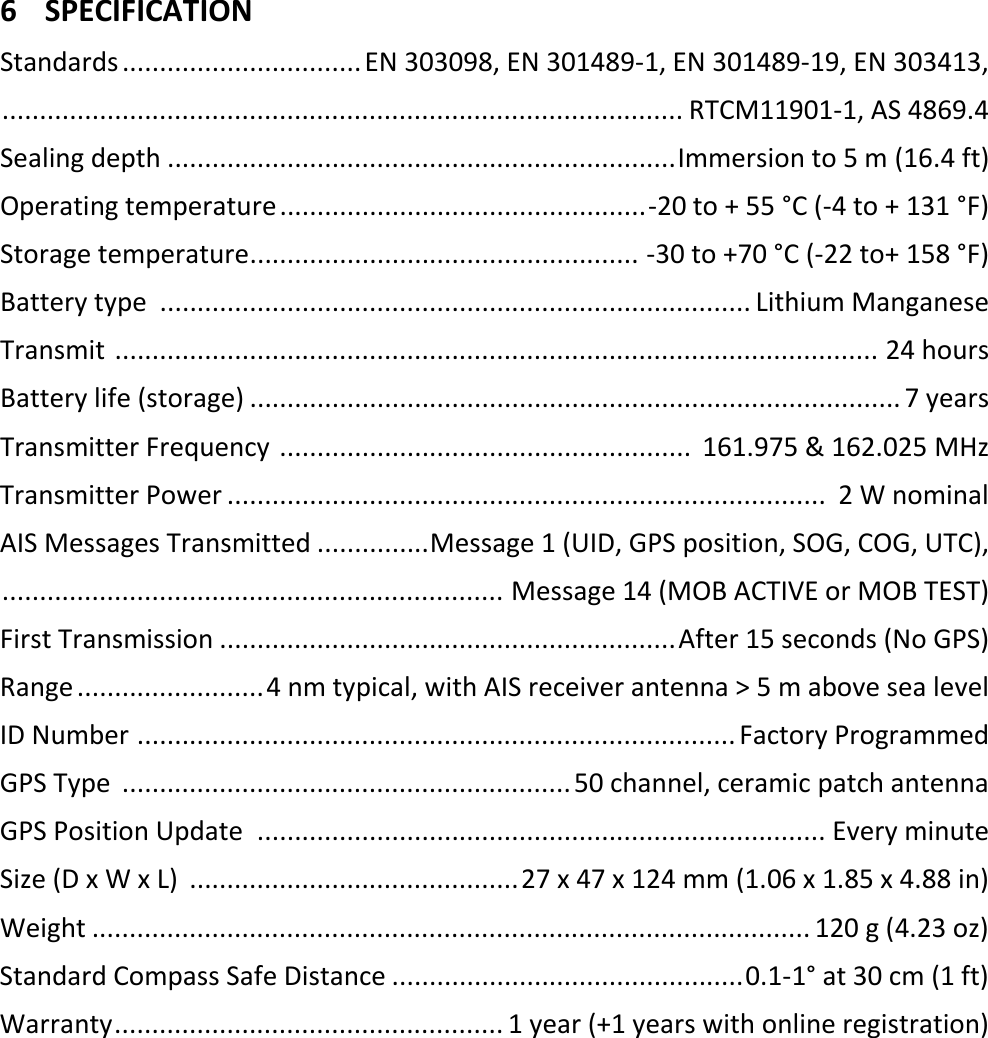   EN 5 X 6 SPECIFICATION Standards ................................ EN 303098, EN 301489-1, EN 301489-19, EN 303413,  ........................................................................................... RTCM11901-1, AS 4869.4 Sealing depth .................................................................... Immersion to 5 m (16.4 ft) Operating temperature ................................................. -20 to + 55 °C (-4 to + 131 °F) Storage temperature .................................................... -30 to +70 °C (-22 to+ 158 °F) Battery type  ............................................................................... Lithium Manganese Transmit  ...................................................................................................... 24 hours Battery life (storage) ....................................................................................... 7 years Transmitter Frequency  .......................................................  161.975 &amp; 162.025 MHz Transmitter Power ................................................................................  2 W nominal AIS Messages Transmitted ............... Message 1 (UID, GPS position, SOG, COG, UTC),  ................................................................... Message 14 (MOB ACTIVE or MOB TEST) First Transmission ............................................................. After 15 seconds (No GPS) Range ......................... 4 nm typical, with AIS receiver antenna &gt; 5 m above sea level ID Number  ................................................................................ Factory Programmed GPS Type  ............................................................ 50 channel, ceramic patch antenna GPS Position Update  ............................................................................ Every minute Size (D x W x L)  ............................................ 27 x 47 x 124 mm (1.06 x 1.85 x 4.88 in) Weight ................................................................................................ 120 g (4.23 oz) Standard Compass Safe Distance ............................................... 0.1-1° at 30 cm (1 ft) Warranty .................................................... 1 year (+1 years with online registration)     