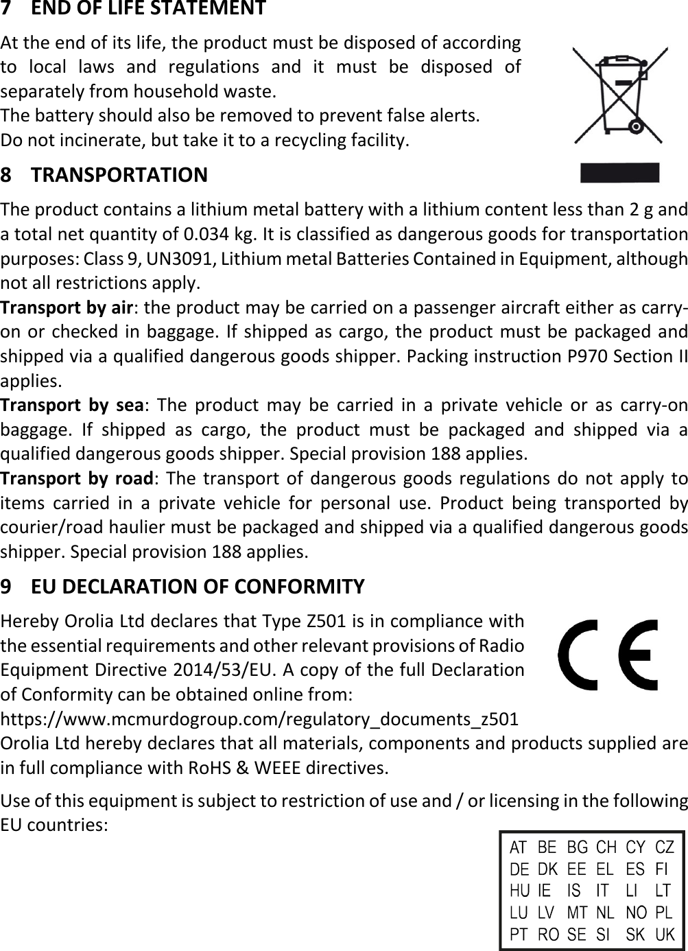   6  ENX 7 END OF LIFE STATEMENT At the end of its life, the product must be disposed of according to local laws and regulations and it must be disposed of separately from household waste. The battery should also be removed to prevent false alerts. Do not incinerate, but take it to a recycling facility. 8 TRANSPORTATION The product contains a lithium metal battery with a lithium content less than 2 g and a total net quantity of 0.034 kg. It is classified as dangerous goods for transportation purposes: Class 9, UN3091, Lithium metal Batteries Contained in Equipment, although not all restrictions apply. Transport by air: the product may be carried on a passenger aircraft either as carry-on or checked in baggage. If shipped as cargo, the product must be packaged and shipped via a qualified dangerous goods shipper. Packing instruction P970 Section II applies. Transport by sea:  The product may be carried in a private vehicle or as carry-on baggage. If shipped as cargo, the product must be packaged and shipped via a qualified dangerous goods shipper. Special provision 188 applies. Transport by road: The transport of dangerous goods regulations do not apply to items carried in a private vehicle for personal use. Product being transported by courier/road haulier must be packaged and shipped via a qualified dangerous goods shipper. Special provision 188 applies. 9 EU DECLARATION OF CONFORMITY Hereby Orolia Ltd declares that Type Z501 is in compliance with the essential requirements and other relevant provisions of Radio Equipment Directive 2014/53/EU. A copy of the full Declaration of Conformity can be obtained online from:  https://www.mcmurdogroup.com/regulatory_documents_z501 Orolia Ltd hereby declares that all materials, components and products supplied are in full compliance with RoHS &amp; WEEE directives. Use of this equipment is subject to restriction of use and / or licensing in the following EU countries:       