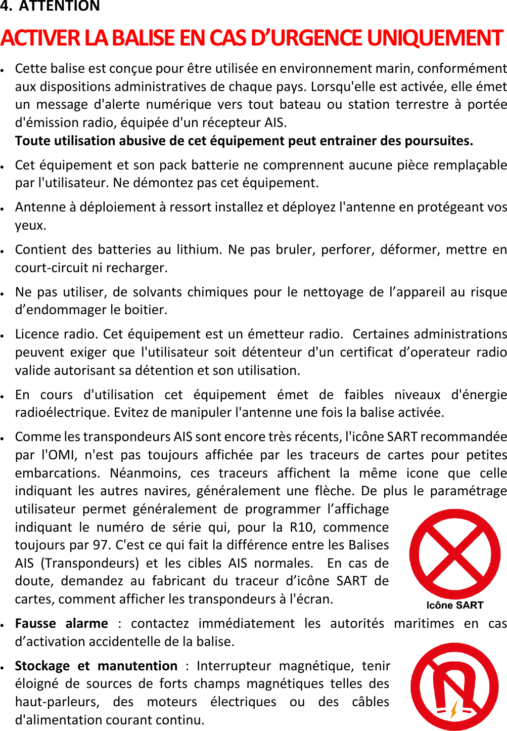   FR 9 X 4. ATTENTION ACTIVER LA BALISE EN CAS D’URGENCE UNIQUEMENT • Cette balise est conçue pour être utilisée en environnement marin, conformément aux dispositions administratives de chaque pays. Lorsqu&apos;elle est activée, elle émet un message d&apos;alerte numérique vers tout bateau ou station terrestre à portée d&apos;émission radio, équipée d&apos;un récepteur AIS.    Toute utilisation abusive de cet équipement peut entrainer des poursuites. • Cet équipement et son pack batterie ne comprennent aucune pièce remplaçable par l&apos;utilisateur. Ne démontez pas cet équipement. • Antenne à déploiement à ressort installez et déployez l&apos;antenne en protégeant vos yeux. • Contient des batteries au lithium. Ne pas bruler, perforer,  déformer, mettre en court-circuit ni recharger. • Ne pas utiliser, de solvants chimiques pour le nettoyage de l’appareil au risque d’endommager le boitier. • Licence radio. Cet équipement est un émetteur radio.  Certaines administrations peuvent exiger que l&apos;utilisateur soit détenteur d&apos;un certificat d’operateur radio valide autorisant sa détention et son utilisation. • En cours d&apos;utilisation cet équipement émet de faibles niveaux d&apos;énergie radioélectrique. Evitez de manipuler l&apos;antenne une fois la balise activée. • Comme les transpondeurs AIS sont encore très récents, l&apos;icône SART recommandée par l&apos;OMI, n&apos;est pas toujours affichée par les traceurs de cartes pour petites embarcations.  Néanmoins, ces traceurs affichent la même icone que celle indiquant les autres navires, généralement une  flèche. De plus le paramétrage utilisateur permet généralement de programmer l’affichage indiquant le numéro de  série qui, pour la R10, commence toujours par 97. C&apos;est ce qui fait la différence entre les Balises AIS (Transpondeurs) et les cibles AIS normales.  En cas de doute, demandez au fabricant du traceur d’icône SART de cartes, comment afficher les transpondeurs à l&apos;écran.  • Fausse  alarme : contactez  immédiatement les autorités maritimes en cas d’activation accidentelle de la balise. • Stockage et manutention :  Interrupteur magnétique, tenir éloigné de sources de forts champs magnétiques telles des haut-parleurs, des moteurs électriques ou des câbles d&apos;alimentation courant continu.   