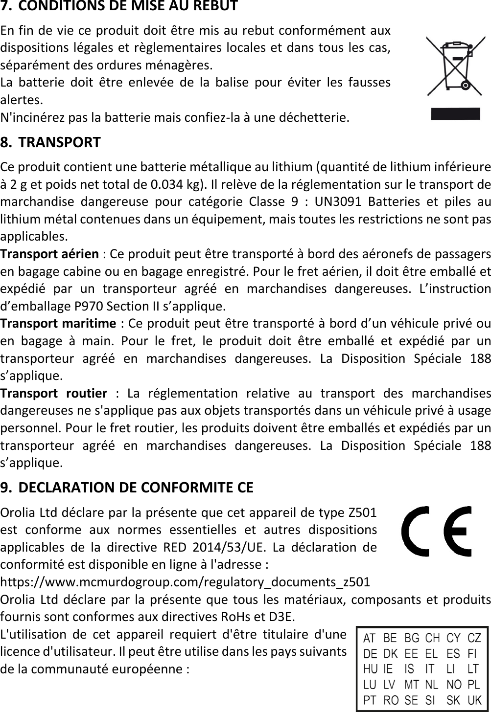   12 FRX 7. CONDITIONS DE MISE AU REBUT En fin de vie ce produit doit être mis au rebut conformément aux dispositions légales et règlementaires locales et dans tous les cas, séparément des ordures ménagères. La batterie doit être enlevée de la balise pour éviter les fausses alertes. N&apos;incinérez pas la batterie mais confiez-la à une déchetterie. 8. TRANSPORT Ce produit contient une batterie métallique au lithium (quantité de lithium inférieure à 2 g et poids net total de 0.034 kg). Il relève de la réglementation sur le transport de marchandise dangereuse pour catégorie Classe 9 : UN3091 Batteries et piles au lithium métal contenues dans un équipement, mais toutes les restrictions ne sont pas applicables.  Transport aérien : Ce produit peut être transporté à bord des aéronefs de passagers en bagage cabine ou en bagage enregistré. Pour le fret aérien, il doit être emballé et expédié par un transporteur agréé en marchandises dangereuses. L’instruction d’emballage P970 Section II s’applique. Transport maritime : Ce produit peut être transporté à bord d’un véhicule privé ou en bagage à main. Pour le fret,  le produit doit être emballé et expédié par un transporteur  agréé  en marchandises dangereuses. La Disposition Spéciale 188 s’applique. Transport routier : La réglementation relative au transport des marchandises dangereuses ne s&apos;applique pas aux objets transportés dans un véhicule privé à usage personnel. Pour le fret routier, les produits doivent être emballés et expédiés par un transporteur  agréé en marchandises dangereuses. La Disposition Spéciale 188 s’applique. 9. DECLARATION DE CONFORMITE CE Orolia Ltd déclare par la présente que cet appareil de type Z501 est conforme aux normes essentielles et autres dispositions applicables de la directive RED 2014/53/UE. La déclaration de conformité est disponible en ligne à l&apos;adresse :   https://www.mcmurdogroup.com/regulatory_documents_z501 Orolia Ltd déclare par la présente que tous les matériaux, composants et produits fournis sont conformes aux directives RoHs et D3E. L&apos;utilisation de cet appareil requiert d&apos;être titulaire d&apos;une licence d&apos;utilisateur. Il peut être utilise dans les pays suivants de la communauté européenne :   