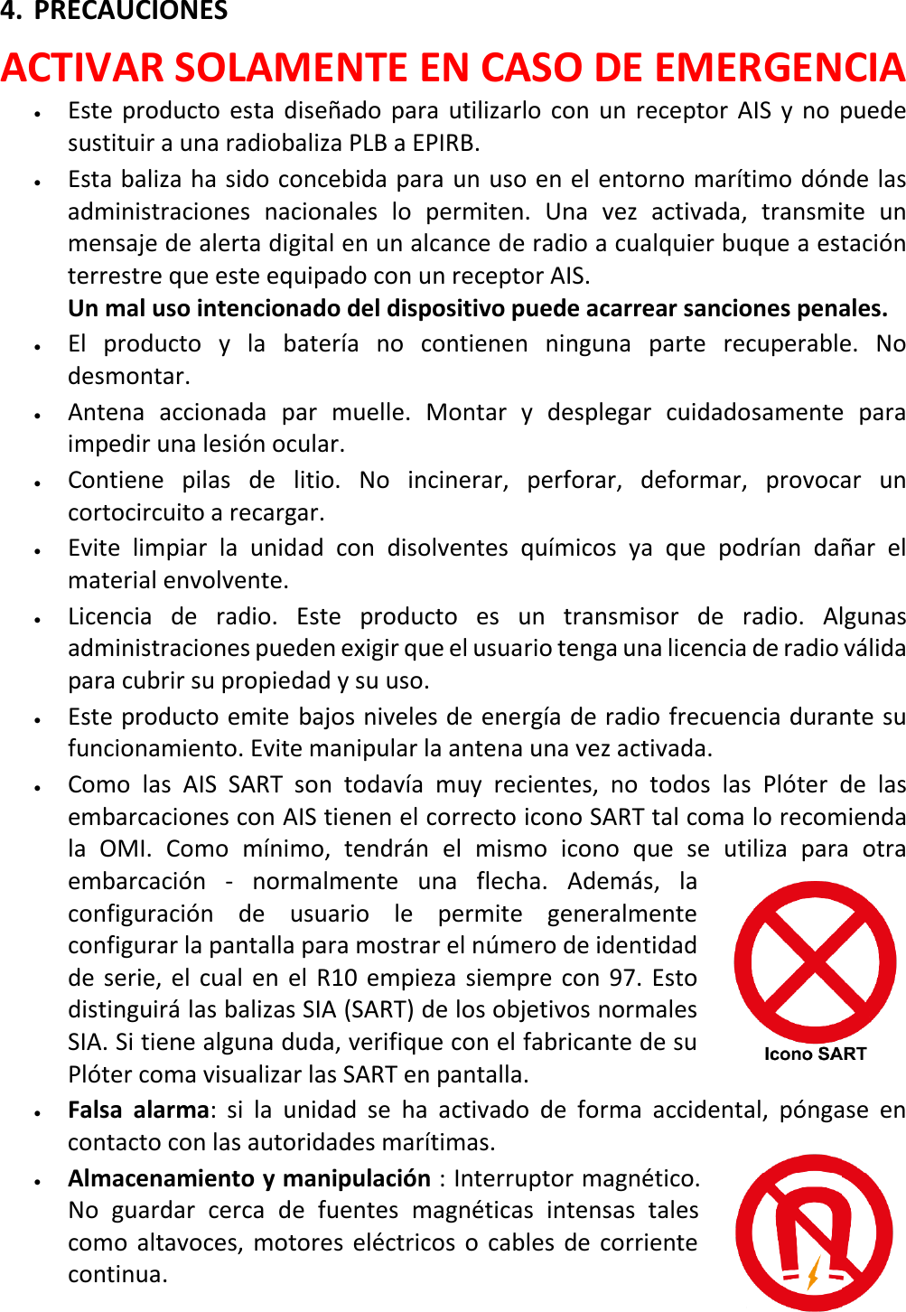   ES 15 X 4. PRECAUCIONES ACTIVAR SOLAMENTE EN CASO DE EMERGENCIA • Este producto esta  diseñado para utilizarlo con un receptor AIS y no puede sustituir a una radiobaliza PLB a EPIRB. • Esta baliza ha sido concebida para un uso en el entorno marítimo dónde las administraciones nacionales lo permiten. Una vez activada, transmite un mensaje de alerta digital en un alcance de radio a cualquier buque a estación terrestre que este equipado con un receptor AIS.    Un mal uso intencionado del dispositivo puede acarrear sanciones penales. • El  producto y la  batería no contienen ninguna parte recuperable. No desmontar. • Antena accionada par muelle. Montar y desplegar cuidadosamente para impedir una lesión ocular. • Contiene pilas de litio. No incinerar, perforar, deformar, provocar un cortocircuito a recargar. • Evite limpiar la unidad con disolventes químicos ya que podrían dañar  el material envolvente. • Licencia de radio. Este producto es un transmisor de radio. Algunas administraciones pueden exigir que el usuario tenga una licencia de radio válida para cubrir su propiedad y su uso. • Este producto emite bajos niveles de energía de radio frecuencia durante su funcionamiento. Evite manipular la antena una vez activada. • Como las AIS SART son todavía muy recientes, no todos las Plóter de las embarcaciones con AIS tienen el correcto icono SART tal coma lo recomienda la OMI. Como mínimo,  tendrán el mismo icono que se utiliza para otra embarcación - normalmente una flecha. Además, la configuración de usuario le permite generalmente configurar la pantalla para mostrar el número de identidad de serie, el cual en el R10 empieza siempre con 97. Esto distinguirá las balizas SIA (SART) de los objetivos normales SIA. Si tiene alguna duda, verifique con el fabricante de su Plóter coma visualizar las SART en pantalla.  • Falsa alarma:  si la unidad se ha activado  de forma accidental, póngase en contacto con las autoridades marítimas. • Almacenamiento y manipulación : Interruptor magnético. No guardar cerca de fuentes magnéticas intensas tales como altavoces, motores eléctricos o cables de corriente continua.   