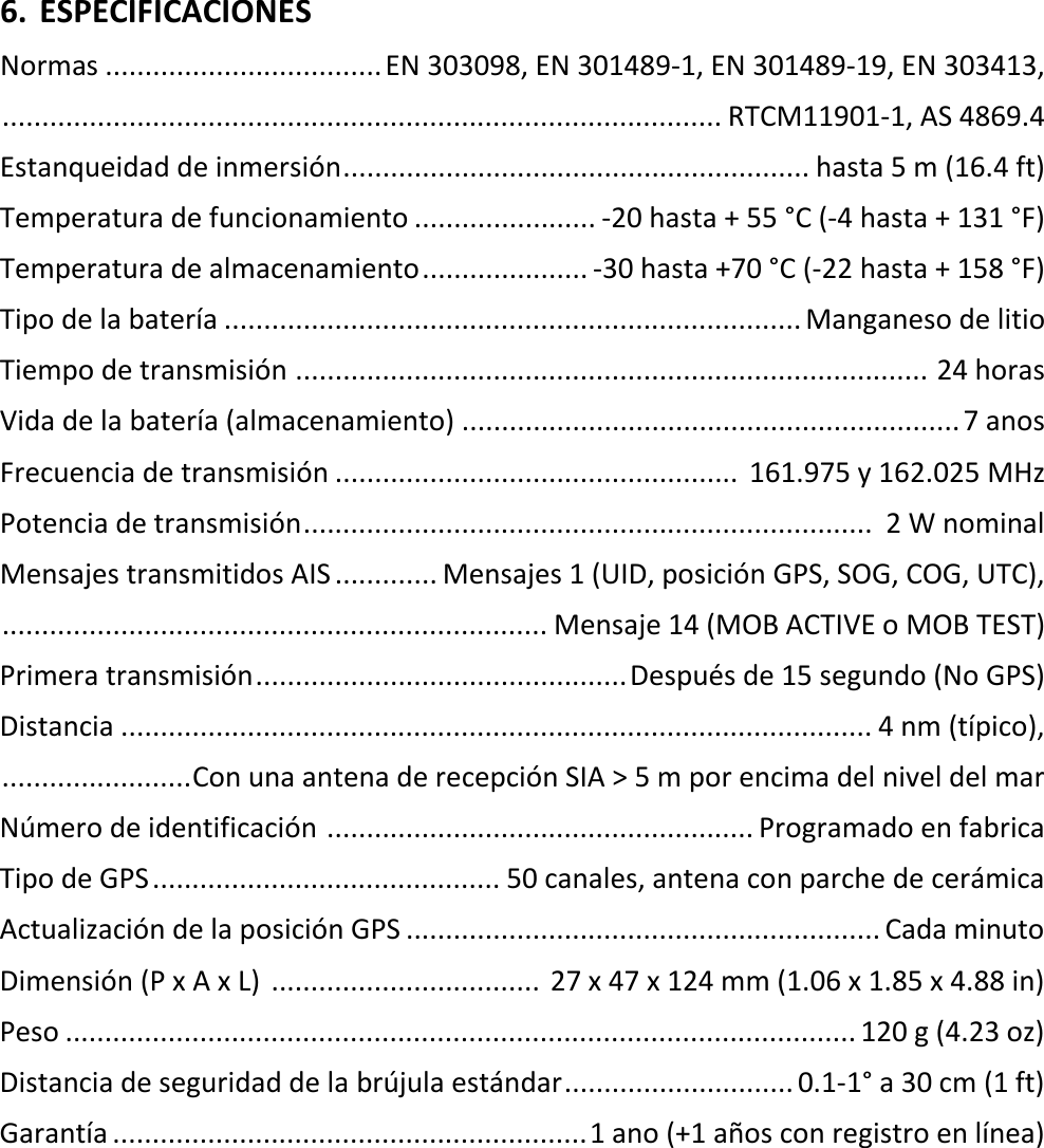   ES 17 X 6. ESPECIFICACIONES Normas ................................... EN 303098, EN 301489-1, EN 301489-19, EN 303413,  ........................................................................................... RTCM11901-1, AS 4869.4 Estanqueidad de inmersión ........................................................... hasta 5 m (16.4 ft) Temperatura de funcionamiento ....................... -20 hasta + 55 °C (-4 hasta + 131 °F) Temperatura de almacenamiento ..................... -30 hasta +70 °C (-22 hasta + 158 °F) Tipo de la batería ......................................................................... Manganeso de litio Tiempo de transmisión  ................................................................................ 24 horas Vida de la batería (almacenamiento) ............................................................... 7 anos Frecuencia de transmisión ...................................................  161.975 y 162.025 MHz Potencia de transmisión ........................................................................  2 W nominal Mensajes transmitidos AIS ............. Mensajes 1 (UID, posición GPS, SOG, COG, UTC),  ..................................................................... Mensaje 14 (MOB ACTIVE o MOB TEST) Primera transmisión ............................................... Después de 15 segundo (No GPS) Distancia ............................................................................................... 4 nm (típico),  ........................ Con una antena de recepción SIA &gt; 5 m por encima del nivel del mar Número de identificación  ...................................................... Programado en fabrica Tipo de GPS ............................................ 50 canales, antena con parche de cerámica Actualización de la posición GPS ............................................................ Cada minuto Dimensión (P x A x L)  ..................................  27 x 47 x 124 mm (1.06 x 1.85 x 4.88 in) Peso .................................................................................................... 120 g (4.23 oz) Distancia de seguridad de la brújula estándar ............................. 0.1-1° a 30 cm (1 ft) Garantía ............................................................ 1 ano (+1 años con registro en línea)    