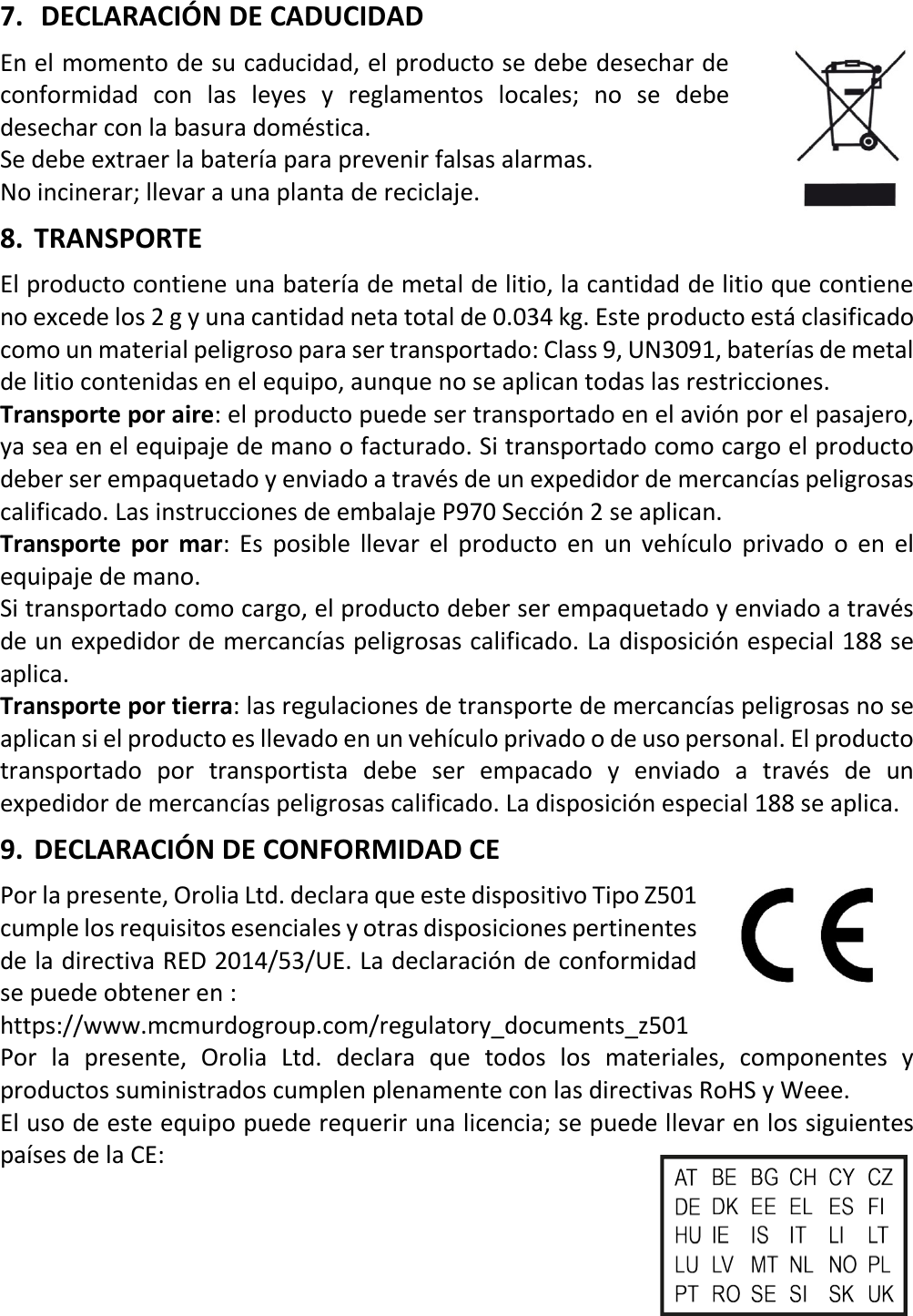   18 ESX 7.  DECLARACIÓN DE CADUCIDAD En el momento de su caducidad, el producto se debe desechar de conformidad con las leyes y reglamentos locales; no se debe desechar con la basura doméstica. Se debe extraer la batería para prevenir falsas alarmas. No incinerar; llevar a una planta de reciclaje. 8. TRANSPORTE El producto contiene una batería de metal de litio, la cantidad de litio que contiene no excede los 2 g y una cantidad neta total de 0.034 kg. Este producto está clasificado como un material peligroso para ser transportado: Class 9, UN3091, baterías de metal de litio contenidas en el equipo, aunque no se aplican todas las restricciones. Transporte por aire: el producto puede ser transportado en el avión por el pasajero, ya sea en el equipaje de mano o facturado. Si transportado como cargo el producto deber ser empaquetado y enviado a través de un expedidor de mercancías peligrosas calificado. Las instrucciones de embalaje P970 Sección 2 se aplican. Transporte por mar: Es posible llevar el producto en un vehículo privado o en el equipaje de mano. Si transportado como cargo, el producto deber ser empaquetado y enviado a través de un expedidor de mercancías peligrosas calificado. La disposición especial 188 se aplica. Transporte por tierra: las regulaciones de transporte de mercancías peligrosas no se aplican si el producto es llevado en un vehículo privado o de uso personal. El producto transportado por transportista debe ser empacado y enviado a través de un expedidor de mercancías peligrosas calificado. La disposición especial 188 se aplica. 9. DECLARACIÓN DE CONFORMIDAD CE Por la presente, Orolia Ltd. declara que este dispositivo Tipo Z501 cumple los requisitos esenciales y otras disposiciones pertinentes de la directiva RED 2014/53/UE. La declaración de conformidad se puede obtener en :    https://www.mcmurdogroup.com/regulatory_documents_z501 Por la presente, Orolia Ltd. declara que todos los materiales, componentes y productos suministrados cumplen plenamente con las directivas RoHS y Weee. El uso de este equipo puede requerir una licencia; se puede llevar en los siguientes países de la CE:     