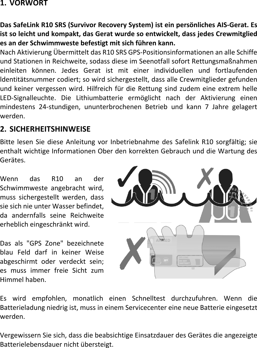   DE 19 X 1. VORWORT  Das SafeLink R10 SRS (Survivor Recovery System) ist ein persönliches AIS-Gerat. Es ist so leicht und kompakt, das Gerat wurde so entwickelt, dass jedes Crewmitglied es an der Schwimmweste befestigt mit sich führen kann. Nach Aktivierung Übermittelt das R10 SRS GPS-Positionsinformationen an alle Schiffe und Stationen in Reichweite, sodass diese im Seenotfall sofort Rettungsmaßnahmen einleiten  können. Jedes Gerat ist mit einer  individuellen und fortlaufenden ldentitätsnummer codiert; so wird sichergestellt, dass alle Crewmitglieder gefunden und keiner vergessen wird. Hilfreich für die Rettung sind zudem eine extrem helle LED-Signalleuchte. Die Lithiumbatterie ermöglicht nach der Aktivierung einen mindestens 24-stundigen, ununterbrochenen Betrieb und kann 7 Jahre gelagert werden. 2. SICHERHEITSHINWEISE Bitte lesen Sie diese Anleitung vor Inbetriebnahme des Safelink R10 sorgfältig; sie enthalt wichtige Informationen Ober den korrekten Gebrauch und die Wartung des Gerätes. Wenn das R10 an der Schwimmweste angebracht wird, muss sichergestellt werden, dass sie sich nie unter Wasser befindet, da  andernfalls seine Reichweite erheblich eingeschränkt wird. Das als &quot;GPS Zone&quot; bezeichnete blau Feld darf in keiner Weise abgeschirmt  oder verdeckt sein; es muss immer freie Sicht zum Himmel haben. Es wird empfohlen, monatlich  einen Schnelltest durchzufuhren. Wenn die Batterieladung niedrig ist, muss in einem Servicecenter eine neue Batterie eingesetzt werden. Vergewissern Sie sich, dass die beabsichtige Einsatzdauer des Gerätes die angezeigte Batterielebensdauer nicht übersteigt.   