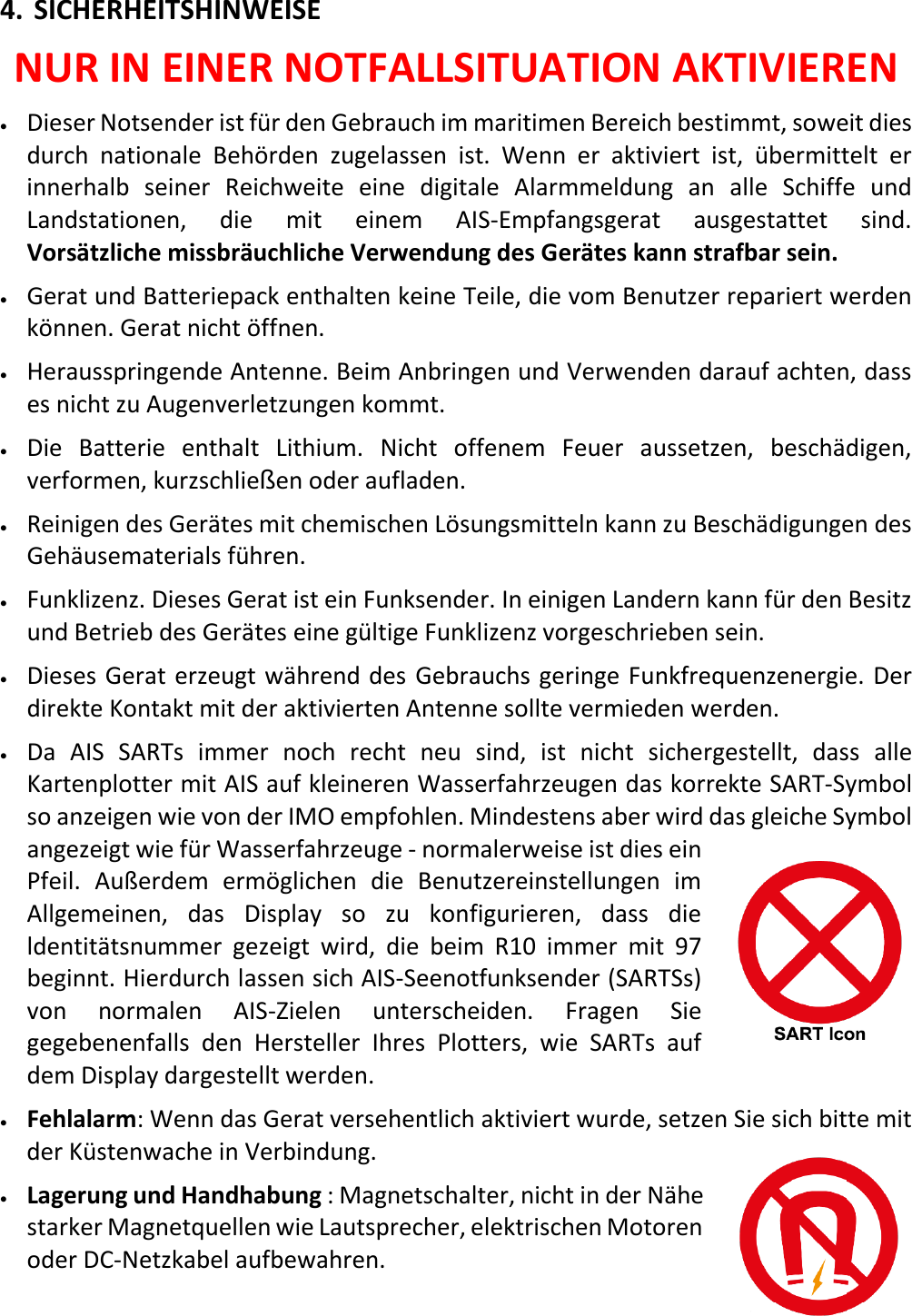   DE 21 X 4. SICHERHEITSHINWEISE NUR IN EINER NOTFALLSITUATION AKTIVIEREN • Dieser Notsender ist für den Gebrauch im maritimen Bereich bestimmt, soweit dies durch nationale Behörden zugelassen ist. Wenn er aktiviert ist,  übermittelt er innerhalb seiner Reichweite eine digitale Alarmmeldung an alle Schiffe und Landstationen, die mit einem AIS-Empfangsgerat ausgestattet sind. Vorsätzliche missbräuchliche Verwendung des Gerätes kann strafbar sein. • Gerat und Batteriepack enthalten keine Teile, die vom Benutzer repariert werden können. Gerat nicht öffnen. • Herausspringende Antenne. Beim Anbringen und Verwenden darauf achten, dass es nicht zu Augenverletzungen kommt. • Die Batterie enthalt Lithium. Nicht offenem Feuer aussetzen, beschädigen, verformen, kurzschließen oder aufladen. • Reinigen des Gerätes mit chemischen Lösungsmitteln kann zu Beschädigungen des Gehäusematerials führen. • Funklizenz. Dieses Gerat ist ein Funksender. In einigen Landern kann für den Besitz und Betrieb des Gerätes eine gültige Funklizenz vorgeschrieben sein. • Dieses Gerat erzeugt während des Gebrauchs geringe Funkfrequenzenergie. Der direkte Kontakt mit der aktivierten Antenne sollte vermieden werden. • Da AIS SARTs immer noch recht neu sind, ist nicht sichergestellt, dass alle Kartenplotter mit AIS auf kleineren Wasserfahrzeugen das korrekte SART-Symbol so anzeigen wie von der IMO empfohlen. Mindestens aber wird das gleiche Symbol angezeigt wie für Wasserfahrzeuge - normalerweise ist dies ein Pfeil. Außerdem ermöglichen die Benutzereinstellungen im Allgemeinen, das Display so zu konfigurieren, dass die ldentitätsnummer gezeigt wird, die beim R10 immer mit 97 beginnt. Hierdurch lassen sich AIS-Seenotfunksender (SARTSs) von normalen AIS-Zielen  unterscheiden. Fragen Sie gegebenenfalls den Hersteller Ihres Plotters,  wie SARTs auf dem Display dargestellt werden. • Fehlalarm: Wenn das Gerat versehentlich aktiviert wurde, setzen Sie sich bitte mit der Küstenwache in Verbindung. • Lagerung und Handhabung : Magnetschalter, nicht in der Nähe starker Magnetquellen wie Lautsprecher, elektrischen Motoren oder DC-Netzkabel aufbewahren.   