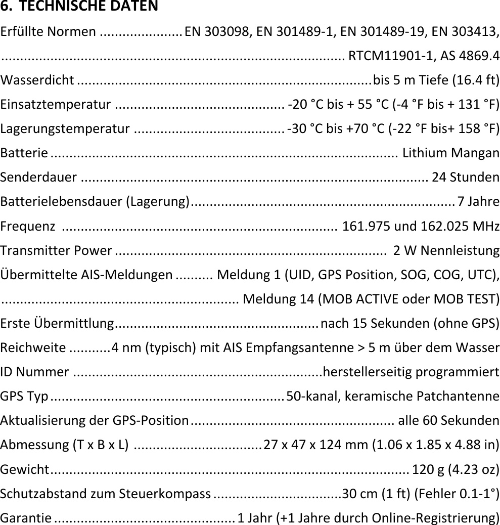   DE 23 X 6. TECHNISCHE DATEN Erfüllte Normen ...................... EN 303098, EN 301489-1, EN 301489-19, EN 303413,  ........................................................................................... RTCM11901-1, AS 4869.4 Wasserdicht .............................................................................. bis 5 m Tiefe (16.4 ft) Einsatztemperatur ............................................. -20 °C bis + 55 °C (-4 °F bis + 131 °F) Lagerungstemperatur ........................................ -30 °C bis +70 °C (-22 °F bis+ 158 °F) Batterie ............................................................................................ Lithium Mangan Senderdauer  ............................................................................................ 24 Stunden Batterielebensdauer (Lagerung) ...................................................................... 7 Jahre Frequenz  .........................................................................  161.975 und 162.025 MHz Transmitter Power ........................................................................  2 W Nennleistung Übermittelte AIS-Meldungen .......... Meldung 1 (UID, GPS Position, SOG, COG, UTC),  ............................................................... Meldung 14 (MOB ACTIVE oder MOB TEST) Erste Übermittlung ...................................................... nach 15 Sekunden (ohne GPS) Reichweite ........... 4 nm (typisch) mit AIS Empfangsantenne &gt; 5 m über dem Wasser ID Nummer  ..................................................................herstellerseitig programmiert GPS Typ .............................................................. 50-kanal, keramische Patchantenne Aktualisierung der GPS-Position ...................................................... alle 60 Sekunden Abmessung (T x B x L)  .................................. 27 x 47 x 124 mm (1.06 x 1.85 x 4.88 in) Gewicht ............................................................................................... 120 g (4.23 oz) Schutzabstand zum Steuerkompass ..................................30 cm (1 ft) (Fehler 0.1-1°) Garantie ................................................ 1 Jahr (+1 Jahre durch Online-Registrierung)     