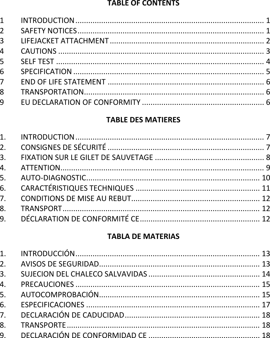   TABLE OF CONTENTS 1 INTRODUCTION ........................................................................................ 1 2 SAFETY NOTICES ....................................................................................... 1 3 LIFEJACKET ATTACHMENT ........................................................................ 2 4 CAUTIONS ................................................................................................ 3 5 SELF TEST ................................................................................................. 4 6 SPECIFICATION ......................................................................................... 5 7 END OF LIFE STATEMENT ......................................................................... 6 8 TRANSPORTATION .................................................................................... 6 9 EU DECLARATION OF CONFORMITY ......................................................... 6 TABLE DES MATIERES 1. INTRODUCTION ........................................................................................ 7 2. CONSIGNES DE SÉCURITÉ ......................................................................... 7 3. FIXATION SUR LE GILET DE SAUVETAGE ................................................... 8 4. ATTENTION ............................................................................................... 9 5. AUTO-DIAGNOSTIC ................................................................................. 10 6. CARACTÉRISTIQUES TECHNIQUES .......................................................... 11 7. CONDITIONS DE MISE AU REBUT ............................................................ 12 8. TRANSPORT ............................................................................................ 12 9. DÉCLARATION DE CONFORMITÉ CE ........................................................ 12 TABLA DE MATERIAS 1. INTRODUCCIÓN ...................................................................................... 13 2. AVISOS DE SEGURIDAD ........................................................................... 13 3. SUJECION DEL CHALECO SALVAVIDAS .................................................... 14 4. PRECAUCIONES ...................................................................................... 15 5. AUTOCOMPROBACIÓN ........................................................................... 15 6. ESPECIFICACIONES ................................................................................. 17 7. DECLARACIÓN DE CADUCIDAD ............................................................... 18 8. TRANSPORTE .......................................................................................... 18 9. DECLARACIÓN DE CONFORMIDAD CE .................................................... 18    