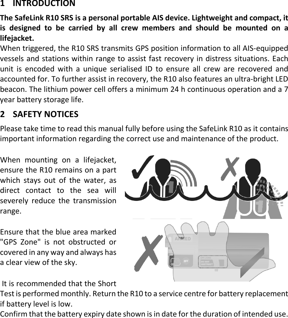   EN 1 X 1 INTRODUCTION The SafeLink R10 SRS is a personal portable AIS device. Lightweight and compact, it is designed to be carried by all crew members and should be mounted on a lifejacket. When triggered, the R10 SRS transmits GPS position information to all AIS-equipped vessels and stations within range to assist fast recovery in distress situations. Each unit is encoded with a unique serialised ID to ensure all crew are recovered and accounted for. To further assist in recovery, the R10 also features an ultra-bright LED beacon. The lithium power cell offers a minimum 24 h continuous operation and a 7 year battery storage life. 2 SAFETY NOTICES Please take time to read this manual fully before using the SafeLink R10 as it contains important information regarding the correct use and maintenance of the product. When mounting on a lifejacket, ensure the R10 remains on a part which stays out of the water, as direct contact to the sea will severely reduce the transmission range. Ensure that the blue area marked &quot;GPS Zone&quot; is not obstructed or covered in any way and always has a clear view of the sky.  It is recommended that the Short Test is performed monthly. Return the R10 to a service centre for battery replacement if battery level is low. Confirm that the battery expiry date shown is in date for the duration of intended use.    