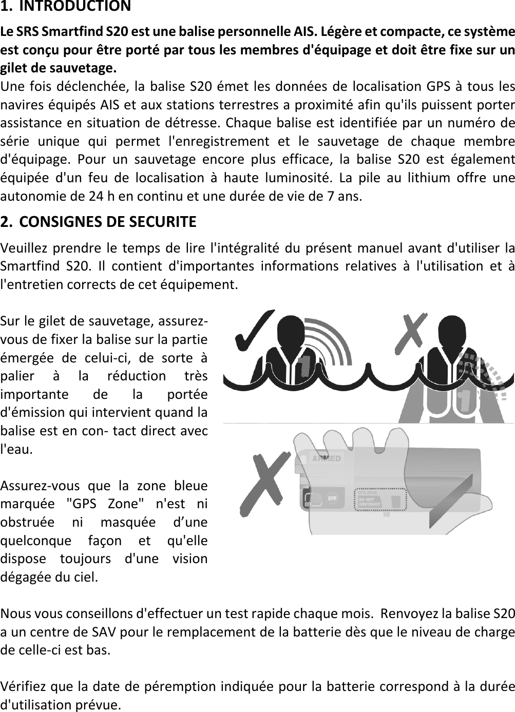   FR 7 X 1. INTRODUCTION Le SRS Smartfind S20 est une balise personnelle AIS. Légère et compacte, ce système est conçu pour être porté par tous les membres d&apos;équipage et doit être fixe sur un gilet de sauvetage. Une fois déclenchée, la balise S20 émet les données de localisation GPS à tous les navires équipés AIS et aux stations terrestres a proximité afin qu&apos;ils puissent porter assistance en situation de détresse. Chaque balise est identifiée par un numéro de série unique qui permet l&apos;enregistrement et le sauvetage de chaque membre d&apos;équipage. Pour un sauvetage encore plus efficace, la balise S20 est  également équipée d&apos;un feu de localisation à haute  luminosité.  La pile au lithium offre une autonomie de 24 h en continu et une durée de vie de 7 ans. 2. CONSIGNES DE SECURITE Veuillez prendre le temps de lire l&apos;intégralité du présent manuel avant d&apos;utiliser la Smartfind S20. Il contient d&apos;importantes informations relatives à l&apos;utilisation et à l&apos;entretien corrects de cet équipement.  Sur le gilet de sauvetage, assurez-vous de fixer la balise sur la partie émergée de celui-ci, de sorte à palier à  la  réduction très importante de  la  portée d&apos;émission qui intervient quand la balise est en con- tact direct avec l&apos;eau.  Assurez-vous que la zone bleue marquée &quot;GPS Zone&quot; n&apos;est ni obstruée ni  masquée d’une quelconque façon et qu&apos;elle dispose toujours d&apos;une vision dégagée du ciel.  Nous vous conseillons d&apos;effectuer un test rapide chaque mois.  Renvoyez la balise S20 a un centre de SAV pour le remplacement de la batterie dès que le niveau de charge de celle-ci est bas.  Vérifiez que la date de péremption indiquée pour la batterie correspond à la durée d&apos;utilisation prévue.    