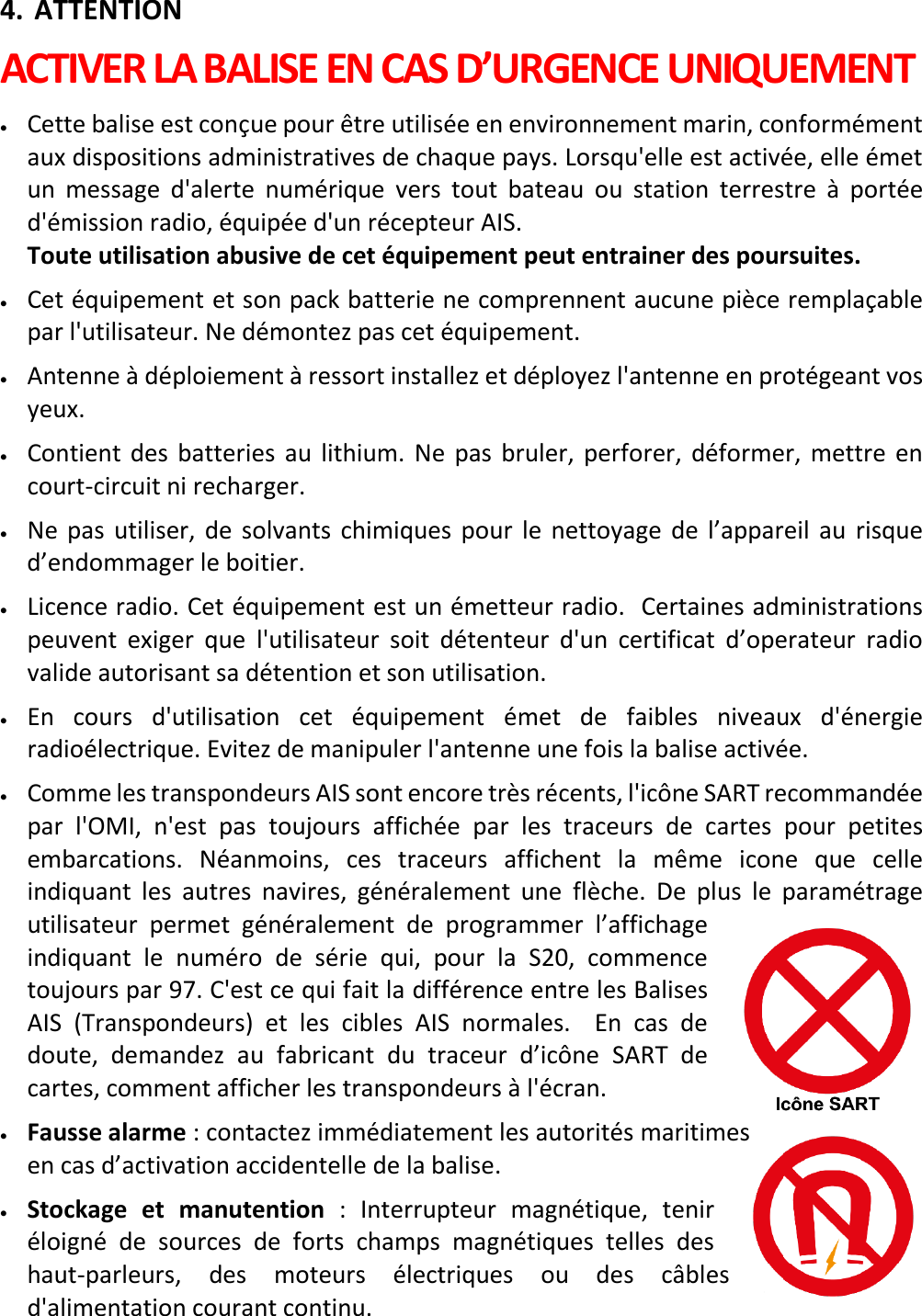   FR 9 X 4. ATTENTION ACTIVER LA BALISE EN CAS D’URGENCE UNIQUEMENT • Cette balise est conçue pour être utilisée en environnement marin, conformément aux dispositions administratives de chaque pays. Lorsqu&apos;elle est activée, elle émet un message d&apos;alerte numérique vers tout bateau ou station terrestre à portée d&apos;émission radio, équipée d&apos;un récepteur AIS.    Toute utilisation abusive de cet équipement peut entrainer des poursuites. • Cet équipement et son pack batterie ne comprennent aucune pièce remplaçable par l&apos;utilisateur. Ne démontez pas cet équipement. • Antenne à déploiement à ressort installez et déployez l&apos;antenne en protégeant vos yeux. • Contient des batteries au lithium. Ne pas bruler, perforer,  déformer, mettre en court-circuit ni recharger. • Ne pas utiliser, de solvants chimiques pour le nettoyage de l’appareil au risque d’endommager le boitier. • Licence radio. Cet équipement est un émetteur radio.  Certaines administrations peuvent exiger que l&apos;utilisateur soit détenteur d&apos;un certificat d’operateur radio valide autorisant sa détention et son utilisation. • En cours d&apos;utilisation cet équipement émet de faibles niveaux d&apos;énergie radioélectrique. Evitez de manipuler l&apos;antenne une fois la balise activée. • Comme les transpondeurs AIS sont encore très récents, l&apos;icône SART recommandée par l&apos;OMI, n&apos;est pas toujours affichée par les traceurs de cartes pour petites embarcations.  Néanmoins, ces traceurs affichent la même icone que celle indiquant les autres navires, généralement une  flèche. De plus le paramétrage utilisateur permet généralement de programmer l’affichage indiquant le numéro de  série qui, pour la S20, commence toujours par 97. C&apos;est ce qui fait la différence entre les Balises AIS (Transpondeurs) et les cibles AIS normales.  En cas de doute, demandez au fabricant du traceur d’icône SART de cartes, comment afficher les transpondeurs à l&apos;écran.  • Fausse alarme : contactez immédiatement les autorités maritimes en cas d’activation accidentelle de la balise. • Stockage et manutention : Interrupteur magnétique, tenir éloigné de sources de forts champs magnétiques telles des haut-parleurs, des moteurs électriques ou des câbles d&apos;alimentation courant continu.   