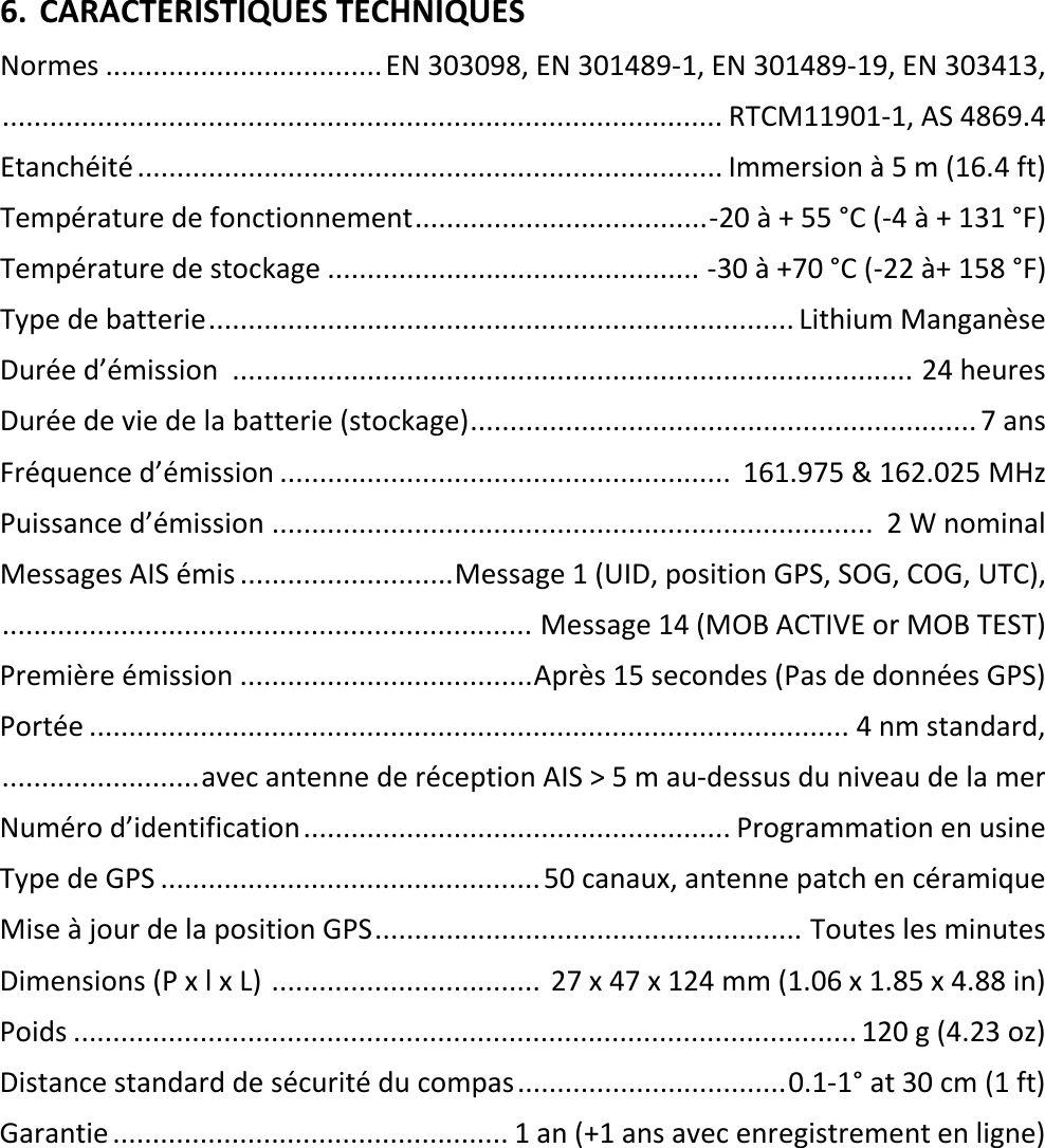   FR 11 X 6. CARACTERISTIQUES TECHNIQUES Normes ................................... EN 303098, EN 301489-1, EN 301489-19, EN 303413,  ........................................................................................... RTCM11901-1, AS 4869.4 Etanchéité .......................................................................... Immersion à 5 m (16.4 ft) Température de fonctionnement ..................................... -20 à + 55 °C (-4 à + 131 °F) Température de stockage ............................................... -30 à +70 °C (-22 à+ 158 °F) Type de batterie .......................................................................... Lithium Manganèse Durée d’émission  ...................................................................................... 24 heures Durée de vie de la batterie (stockage) ................................................................ 7 ans Fréquence d’émission .........................................................  161.975 &amp; 162.025 MHz Puissance d’émission ............................................................................  2 W nominal Messages AIS émis ........................... Message 1 (UID, position GPS, SOG, COG, UTC),  ................................................................... Message 14 (MOB ACTIVE or MOB TEST) Première émission ..................................... Après 15 secondes (Pas de données GPS) Portée ................................................................................................ 4 nm standard,  ......................... avec antenne de réception AIS &gt; 5 m au-dessus du niveau de la mer Numéro d’identification ...................................................... Programmation en usine Type de GPS ................................................ 50 canaux, antenne patch en céramique Mise à jour de la position GPS ...................................................... Toutes les minutes Dimensions (P x l x L)  ..................................  27 x 47 x 124 mm (1.06 x 1.85 x 4.88 in) Poids ................................................................................................... 120 g (4.23 oz) Distance standard de sécurité du compas .................................. 0.1-1° at 30 cm (1 ft) Garantie .................................................. 1 an (+1 ans avec enregistrement en ligne)    