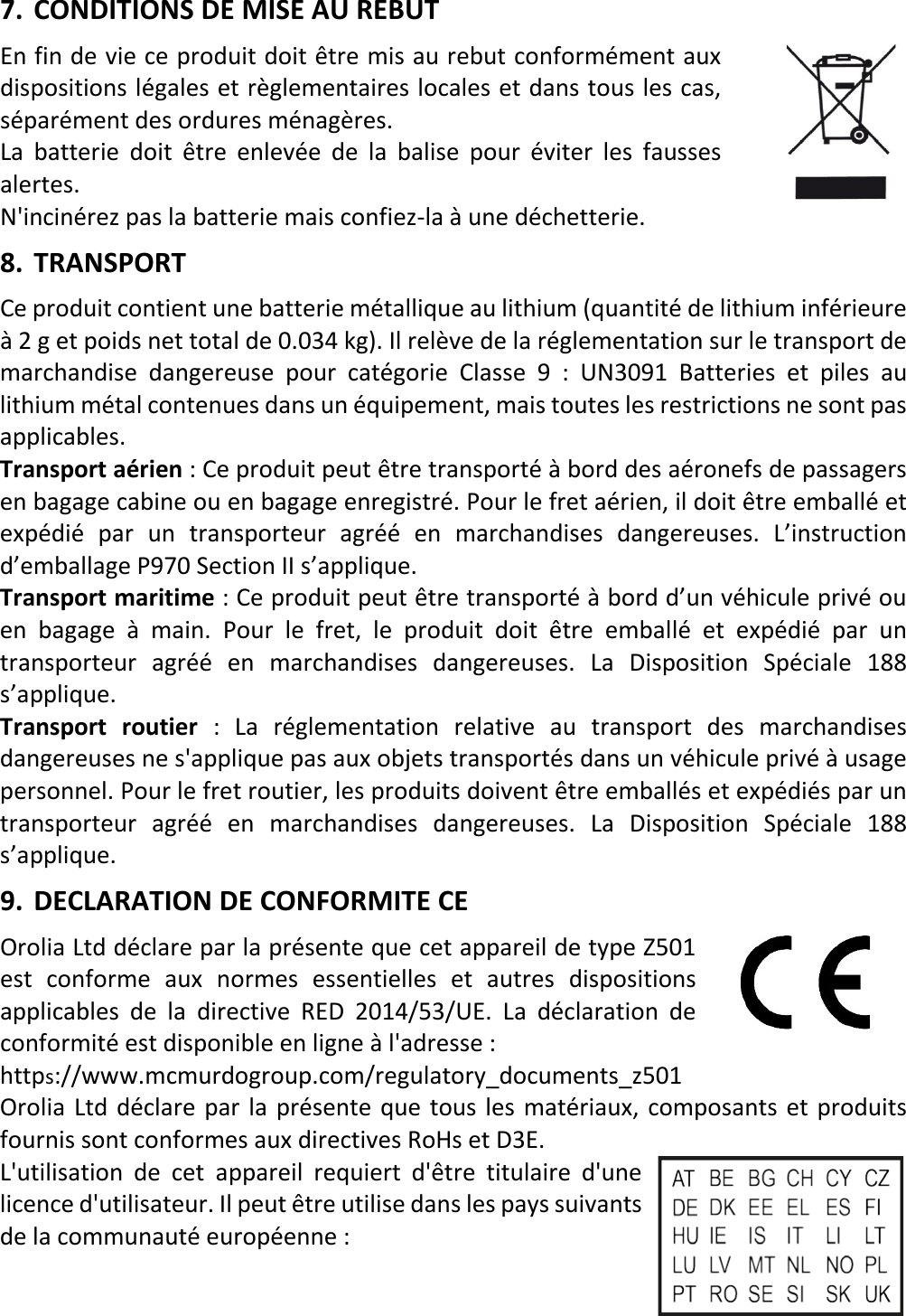   12 FRX 7. CONDITIONS DE MISE AU REBUT En fin de vie ce produit doit être mis au rebut conformément aux dispositions légales et règlementaires locales et dans tous les cas, séparément des ordures ménagères. La batterie doit être enlevée de la balise pour éviter les fausses alertes. N&apos;incinérez pas la batterie mais confiez-la à une déchetterie. 8. TRANSPORT Ce produit contient une batterie métallique au lithium (quantité de lithium inférieure à 2 g et poids net total de 0.034 kg). Il relève de la réglementation sur le transport de marchandise dangereuse pour catégorie Classe 9 : UN3091 Batteries et piles au lithium métal contenues dans un équipement, mais toutes les restrictions ne sont pas applicables.  Transport aérien : Ce produit peut être transporté à bord des aéronefs de passagers en bagage cabine ou en bagage enregistré. Pour le fret aérien, il doit être emballé et expédié par un transporteur agréé en marchandises dangereuses. L’instruction d’emballage P970 Section II s’applique. Transport maritime : Ce produit peut être transporté à bord d’un véhicule privé ou en bagage à main. Pour le fret,  le produit doit être emballé et expédié par un transporteur agréé en marchandises dangereuses. La Disposition Spéciale 188 s’applique. Transport routier : La réglementation relative au transport des marchandises dangereuses ne s&apos;applique pas aux objets transportés dans un véhicule privé à usage personnel. Pour le fret routier, les produits doivent être emballés et expédiés par un transporteur agréé en marchandises dangereuses. La Disposition Spéciale 188 s’applique. 9. DECLARATION DE CONFORMITE CE Orolia Ltd déclare par la présente que cet appareil de type Z501 est conforme aux normes essentielles et autres dispositions applicables de la directive RED 2014/53/UE. La déclaration de conformité est disponible en ligne à l&apos;adresse :   https://www.mcmurdogroup.com/regulatory_documents_z501 Orolia Ltd déclare par la présente que tous les matériaux, composants et produits fournis sont conformes aux directives RoHs et D3E. L&apos;utilisation de cet appareil requiert d&apos;être titulaire d&apos;une licence d&apos;utilisateur. Il peut être utilise dans les pays suivants de la communauté européenne :   