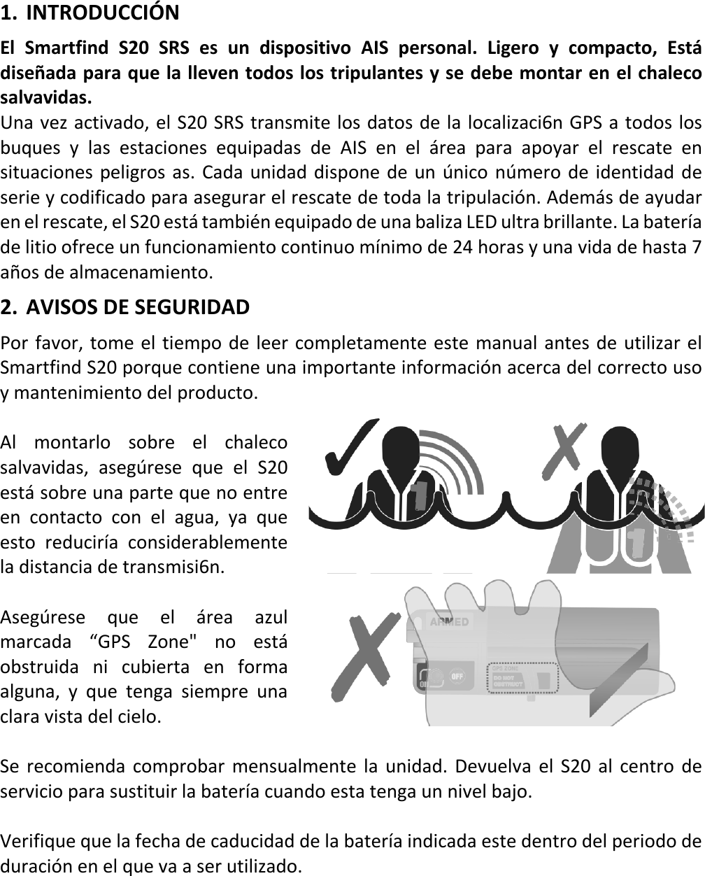   ES 13 X 1. INTRODUCCIÓN El  Smartfind S20 SRS es un dispositivo AIS personal. Ligero y compacto, Está diseñada para que la lleven todos los tripulantes y se debe montar en el chaleco salvavidas. Una vez activado, el S20 SRS transmite los datos de la localizaci6n GPS a todos los buques y las estaciones equipadas de AIS  en el área para apoyar el rescate en situaciones peligros as. Cada unidad dispone de un único número de identidad de serie y codificado para asegurar el rescate de toda la tripulación. Además de ayudar en el rescate, el S20 está también equipado de una baliza LED ultra brillante. La batería de litio ofrece un funcionamiento continuo mínimo de 24 horas y una vida de hasta 7 años de almacenamiento. 2. AVISOS DE SEGURIDAD Por favor, tome el tiempo de leer completamente este manual antes de utilizar el Smartfind S20 porque contiene una importante información acerca del correcto uso y mantenimiento del producto.  Al montarlo sobre el chaleco salvavidas,  asegúrese que el S20 está sobre una parte que no entre en contacto con el agua, ya que esto  reduciría considerablemente la distancia de transmisi6n.  Asegúrese que el área azul marcada “GPS Zone&quot; no está obstruida ni cubierta en forma alguna, y que tenga siempre una clara vista del cielo.  Se recomienda comprobar mensualmente la unidad. Devuelva el S20 al centro de servicio para sustituir la batería cuando esta tenga un nivel bajo.  Verifique que la fecha de caducidad de la batería indicada este dentro del periodo de duración en el que va a ser utilizado.    