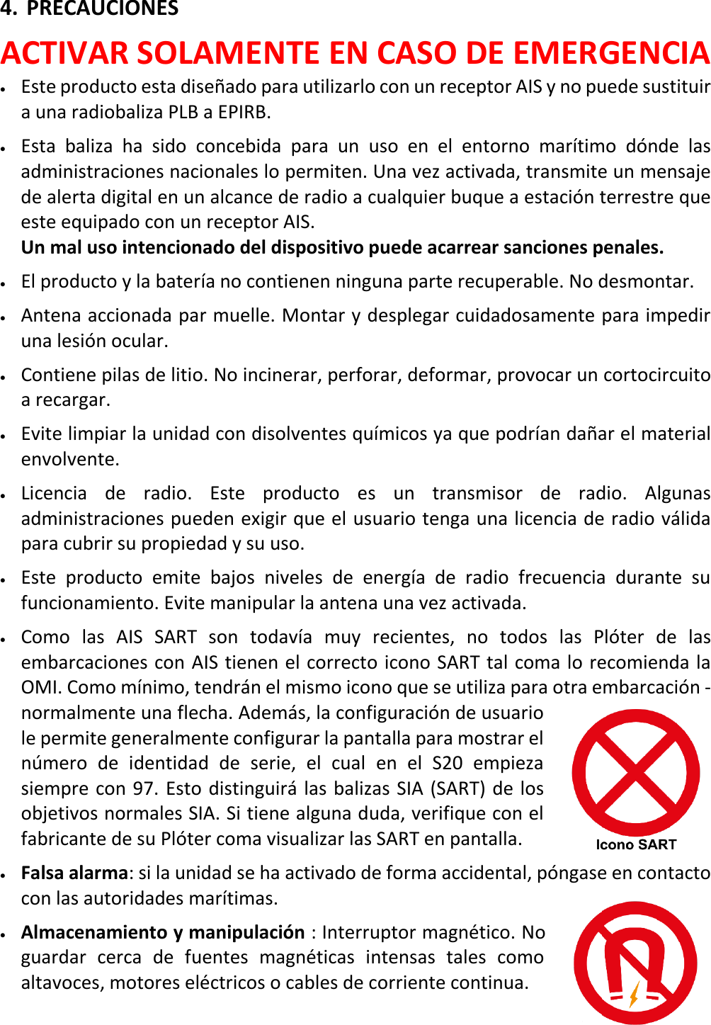   ES 15 X 4. PRECAUCIONES ACTIVAR SOLAMENTE EN CASO DE EMERGENCIA • Este producto esta diseñado para utilizarlo con un receptor AIS y no puede sustituir a una radiobaliza PLB a EPIRB. • Esta baliza ha sido concebida para un uso en el entorno marítimo dónde las administraciones nacionales lo permiten. Una vez activada, transmite un mensaje de alerta digital en un alcance de radio a cualquier buque a estación terrestre que este equipado con un receptor AIS.   Un mal uso intencionado del dispositivo puede acarrear sanciones penales. • El producto y la batería no contienen ninguna parte recuperable. No desmontar. • Antena accionada par muelle. Montar y desplegar cuidadosamente para impedir una lesión ocular. • Contiene pilas de litio. No incinerar, perforar, deformar, provocar un cortocircuito a recargar. • Evite limpiar la unidad con disolventes químicos ya que podrían dañar el material envolvente. • Licencia de radio. Este producto es un transmisor de radio. Algunas administraciones pueden exigir que el usuario tenga una licencia de radio válida para cubrir su propiedad y su uso. • Este producto emite bajos niveles de energía de radio frecuencia durante su funcionamiento. Evite manipular la antena una vez activada. • Como las AIS SART son todavía muy recientes, no todos las Plóter de las embarcaciones con AIS tienen el correcto icono SART tal coma lo recomienda la OMI. Como mínimo, tendrán el mismo icono que se utiliza para otra embarcación - normalmente una flecha. Además, la configuración de usuario le permite generalmente configurar la pantalla para mostrar el número de identidad de serie, el cual en el  S20 empieza siempre con 97. Esto distinguirá las balizas SIA (SART) de los objetivos normales SIA. Si tiene alguna duda, verifique con el fabricante de su Plóter coma visualizar las SART en pantalla.  • Falsa alarma: si la unidad se ha activado de forma accidental, póngase en contacto con las autoridades marítimas. • Almacenamiento y manipulación : Interruptor magnético. No guardar cerca de fuentes magnéticas intensas tales como altavoces, motores eléctricos o cables de corriente continua.   