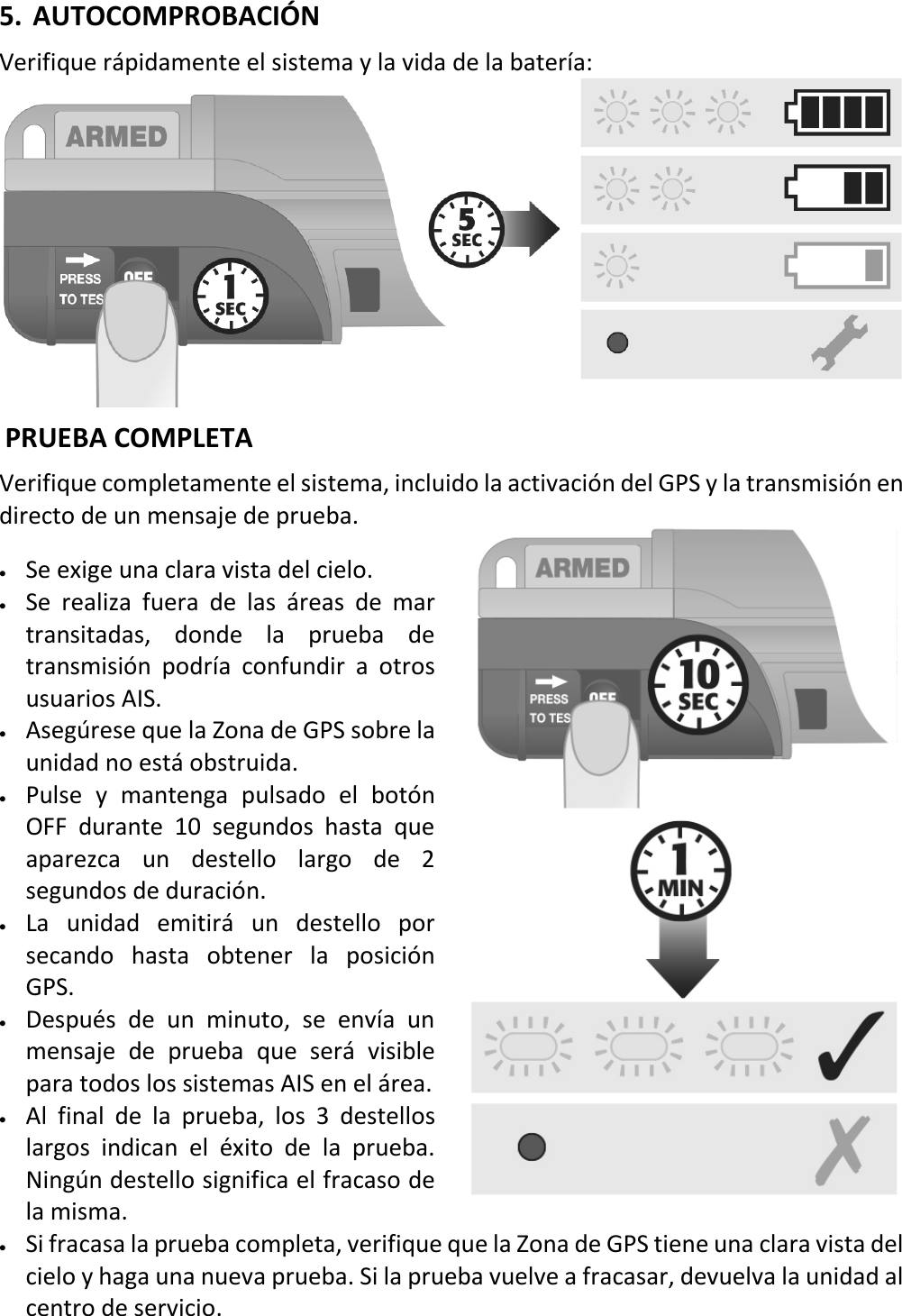   16 ESX 5. AUTOCOMPROBACIÓN  Verifique rápidamente el sistema y la vida de la batería:   PRUEBA COMPLETA Verifique completamente el sistema, incluido la activación del GPS y la transmisión en directo de un mensaje de prueba. • Se exige una clara vista del cielo. • Se realiza fuera de las áreas de mar transitadas, donde la prueba de transmisión podría confundir a otros usuarios AIS. • Asegúrese que la Zona de GPS sobre la unidad no está obstruida. • Pulse y mantenga pulsado el botón OFF durante 10 segundos hasta que aparezca un destello largo de 2 segundos de duración. • La unidad emitirá un destello por secando hasta obtener la posición GPS. • Después de un minuto, se envía un mensaje de prueba que será visible para todos los sistemas AIS en el área. • Al final de la prueba, los 3 destellos largos indican el éxito de la prueba. Ningún destello significa el fracaso de la misma. • Si fracasa la prueba completa, verifique que la Zona de GPS tiene una clara vista del cielo y haga una nueva prueba. Si la prueba vuelve a fracasar, devuelva la unidad al centro de servicio.    