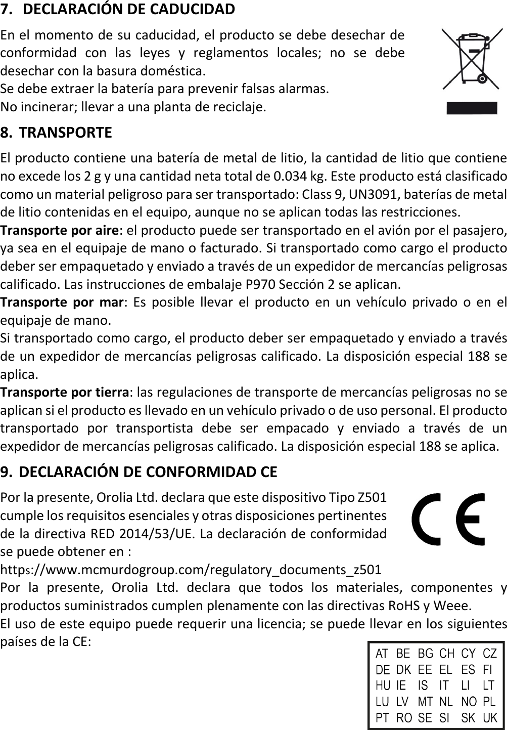   18 ESX 7.  DECLARACIÓN DE CADUCIDAD En el momento de su caducidad, el producto se debe desechar de conformidad con las leyes y reglamentos locales; no se debe desechar con la basura doméstica. Se debe extraer la batería para prevenir falsas alarmas. No incinerar; llevar a una planta de reciclaje. 8. TRANSPORTE El producto contiene una batería de metal de litio, la cantidad de litio que contiene no excede los 2 g y una cantidad neta total de 0.034 kg. Este producto está clasificado como un material peligroso para ser transportado: Class 9, UN3091, baterías de metal de litio contenidas en el equipo, aunque no se aplican todas las restricciones. Transporte por aire: el producto puede ser transportado en el avión por el pasajero, ya sea en el equipaje de mano o facturado. Si transportado como cargo el producto deber ser empaquetado y enviado a través de un expedidor de mercancías peligrosas calificado. Las instrucciones de embalaje P970 Sección 2 se aplican. Transporte por mar: Es posible llevar el producto en un vehículo privado o en el equipaje de mano. Si transportado como cargo, el producto deber ser empaquetado y enviado a través de un expedidor de mercancías peligrosas calificado. La disposición especial 188 se aplica. Transporte por tierra: las regulaciones de transporte de mercancías peligrosas no se aplican si el producto es llevado en un vehículo privado o de uso personal. El producto transportado por transportista debe ser empacado y enviado a través de un expedidor de mercancías peligrosas calificado. La disposición especial 188 se aplica. 9. DECLARACIÓN DE CONFORMIDAD CE Por la presente, Orolia Ltd. declara que este dispositivo Tipo Z501 cumple los requisitos esenciales y otras disposiciones pertinentes de la directiva RED 2014/53/UE. La declaración de conformidad se puede obtener en :    https://www.mcmurdogroup.com/regulatory_documents_z501 Por la presente, Orolia Ltd. declara que todos los materiales, componentes y productos suministrados cumplen plenamente con las directivas RoHS y Weee. El uso de este equipo puede requerir una licencia; se puede llevar en los siguientes países de la CE:     