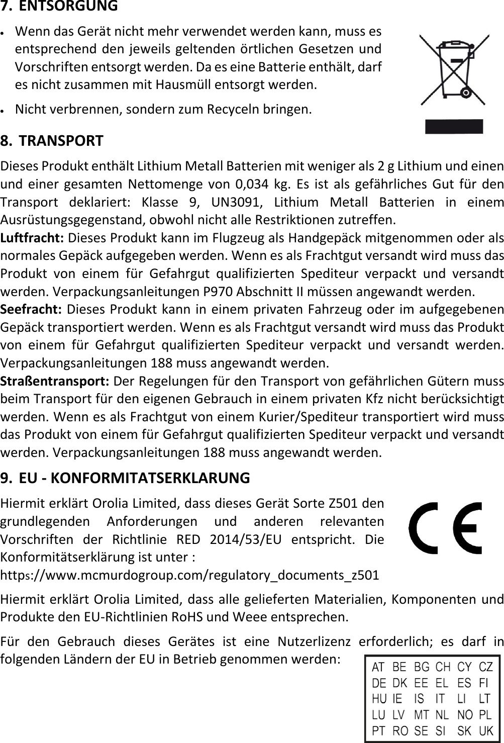   24 DEX 7. ENTSORGUNG • Wenn das Gerät nicht mehr verwendet werden kann, muss es entsprechend den jeweils geltenden örtlichen Gesetzen und Vorschriften entsorgt werden. Da es eine Batterie enthält, darf es nicht zusammen mit Hausmüll entsorgt werden. • Nicht verbrennen, sondern zum Recyceln bringen. 8. TRANSPORT Dieses Produkt enthält Lithium Metall Batterien mit weniger als 2 g Lithium und einen und einer gesamten Nettomenge von 0,034 kg. Es ist als gefährliches Gut für den Transport deklariert: Klasse 9, UN3091, Lithium Metall Batterien in einem Ausrüstungsgegenstand, obwohl nicht alle Restriktionen zutreffen. Luftfracht: Dieses Produkt kann im Flugzeug als Handgepäck mitgenommen oder als normales Gepäck aufgegeben werden. Wenn es als Frachtgut versandt wird muss das Produkt von einem für Gefahrgut qualifizierten Spediteur verpackt und versandt werden. Verpackungsanleitungen P970 Abschnitt II müssen angewandt werden. Seefracht: Dieses Produkt kann in einem privaten Fahrzeug oder im aufgegebenen Gepäck transportiert werden. Wenn es als Frachtgut versandt wird muss das Produkt von einem für Gefahrgut qualifizierten Spediteur verpackt und versandt werden. Verpackungsanleitungen 188 muss angewandt werden. Straßentransport: Der Regelungen für den Transport von gefährlichen Gütern muss beim Transport für den eigenen Gebrauch in einem privaten Kfz nicht berücksichtigt werden. Wenn es als Frachtgut von einem Kurier/Spediteur transportiert wird muss das Produkt von einem für Gefahrgut qualifizierten Spediteur verpackt und versandt werden. Verpackungsanleitungen 188 muss angewandt werden. 9. EU - KONFORMITATSERKLARUNG Hiermit erklärt Orolia Limited, dass dieses Gerät Sorte Z501 den grundlegenden Anforderungen und anderen relevanten Vorschriften der Richtlinie RED 2014/53/EU entspricht. Die Konformitätserklärung ist unter  : https://www.mcmurdogroup.com/regulatory_documents_z501 Hiermit erklärt Orolia Limited, dass alle gelieferten Materialien, Komponenten und Produkte den EU-Richtlinien RoHS und Weee entsprechen. Für den Gebrauch dieses Gerätes ist eine Nutzerlizenz erforderlich; es darf in folgenden Ländern der EU in Betrieb genommen werden:  