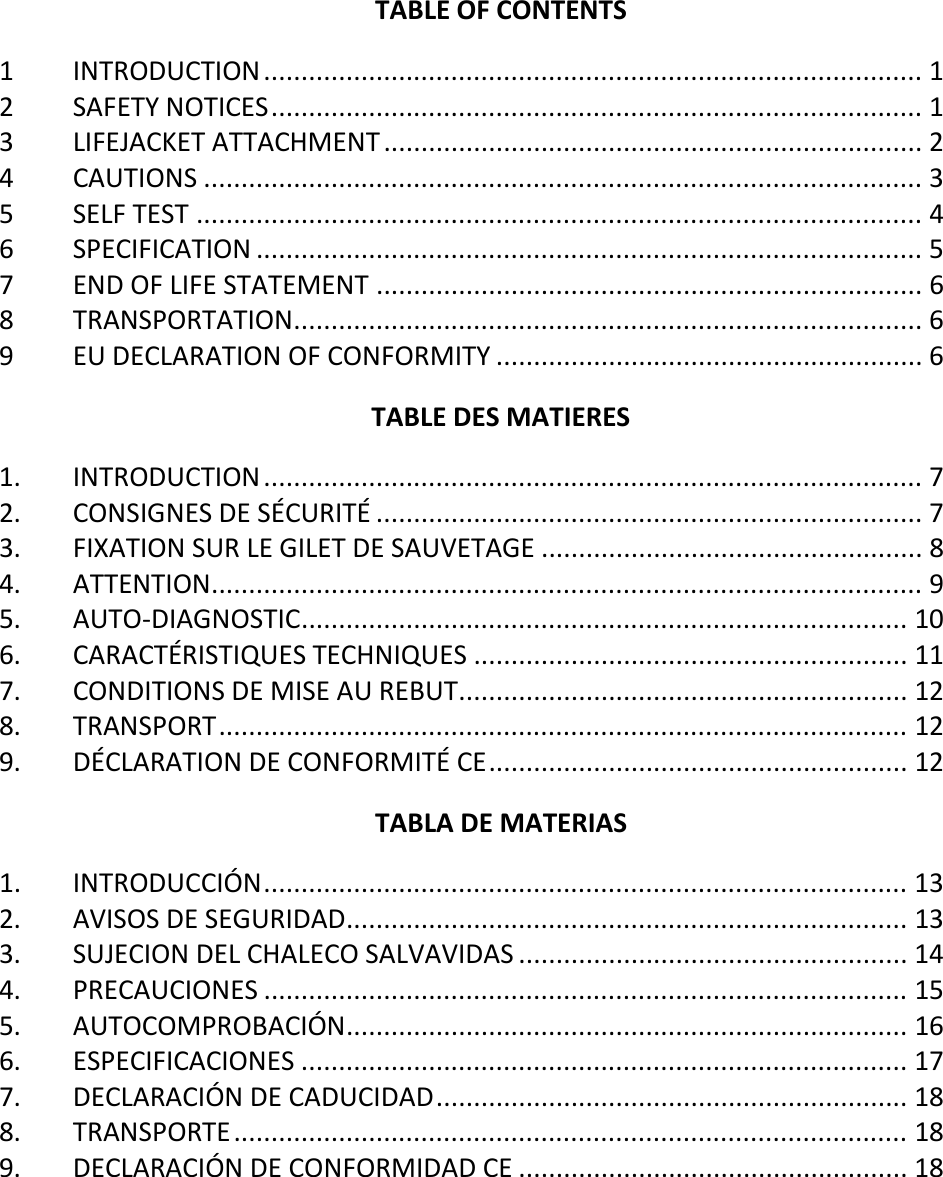   TABLE OF CONTENTS 1 INTRODUCTION ........................................................................................ 1 2 SAFETY NOTICES ....................................................................................... 1 3 LIFEJACKET ATTACHMENT ........................................................................ 2 4 CAUTIONS ................................................................................................ 3 5 SELF TEST ................................................................................................. 4 6 SPECIFICATION ......................................................................................... 5 7 END OF LIFE STATEMENT ......................................................................... 6 8 TRANSPORTATION .................................................................................... 6 9 EU DECLARATION OF CONFORMITY ......................................................... 6 TABLE DES MATIERES 1. INTRODUCTION ........................................................................................ 7 2. CONSIGNES DE SÉCURITÉ ......................................................................... 7 3. FIXATION SUR LE GILET DE SAUVETAGE ................................................... 8 4. ATTENTION ............................................................................................... 9 5. AUTO-DIAGNOSTIC ................................................................................. 10 6. CARACTÉRISTIQUES TECHNIQUES .......................................................... 11 7. CONDITIONS DE MISE AU REBUT ............................................................ 12 8. TRANSPORT ............................................................................................ 12 9. DÉCLARATION DE CONFORMITÉ CE ........................................................ 12 TABLA DE MATERIAS 1. INTRODUCCIÓN ...................................................................................... 13 2. AVISOS DE SEGURIDAD ........................................................................... 13 3. SUJECION DEL CHALECO SALVAVIDAS .................................................... 14 4. PRECAUCIONES ...................................................................................... 15 5. AUTOCOMPROBACIÓN ........................................................................... 16 6. ESPECIFICACIONES ................................................................................. 17 7. DECLARACIÓN DE CADUCIDAD ............................................................... 18 8. TRANSPORTE .......................................................................................... 18 9. DECLARACIÓN DE CONFORMIDAD CE .................................................... 18    