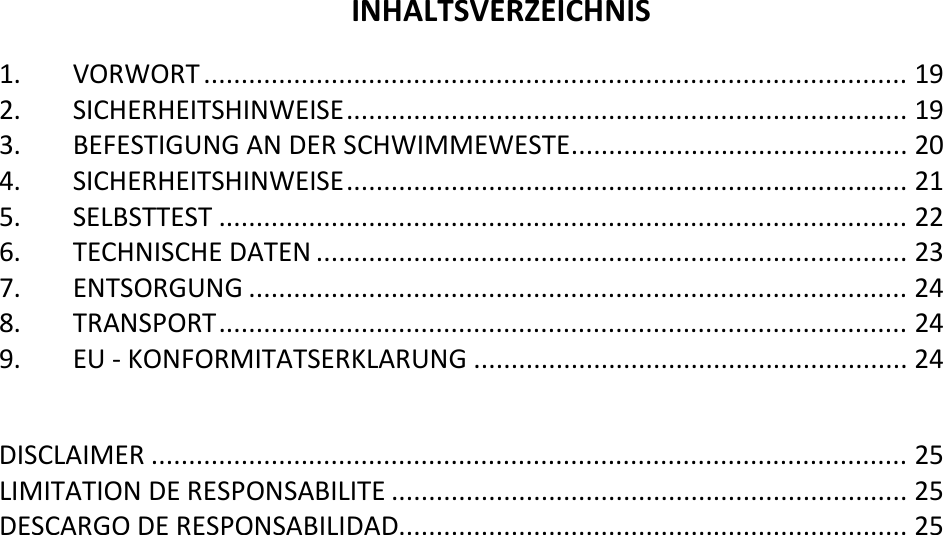   INHALTSVERZEICHNIS 1. VORWORT .............................................................................................. 19 2. SICHERHEITSHINWEISE ........................................................................... 19 3. BEFESTIGUNG AN DER SCHWIMMEWESTE ............................................. 20 4. SICHERHEITSHINWEISE ........................................................................... 21 5. SELBSTTEST ............................................................................................ 22 6. TECHNISCHE DATEN ............................................................................... 23 7. ENTSORGUNG ........................................................................................ 24 8. TRANSPORT ............................................................................................ 24 9. EU - KONFORMITATSERKLARUNG .......................................................... 24  DISCLAIMER ..................................................................................................... 25 LIMITATION DE RESPONSABILITE ..................................................................... 25 DESCARGO DE RESPONSABILIDAD.................................................................... 25      