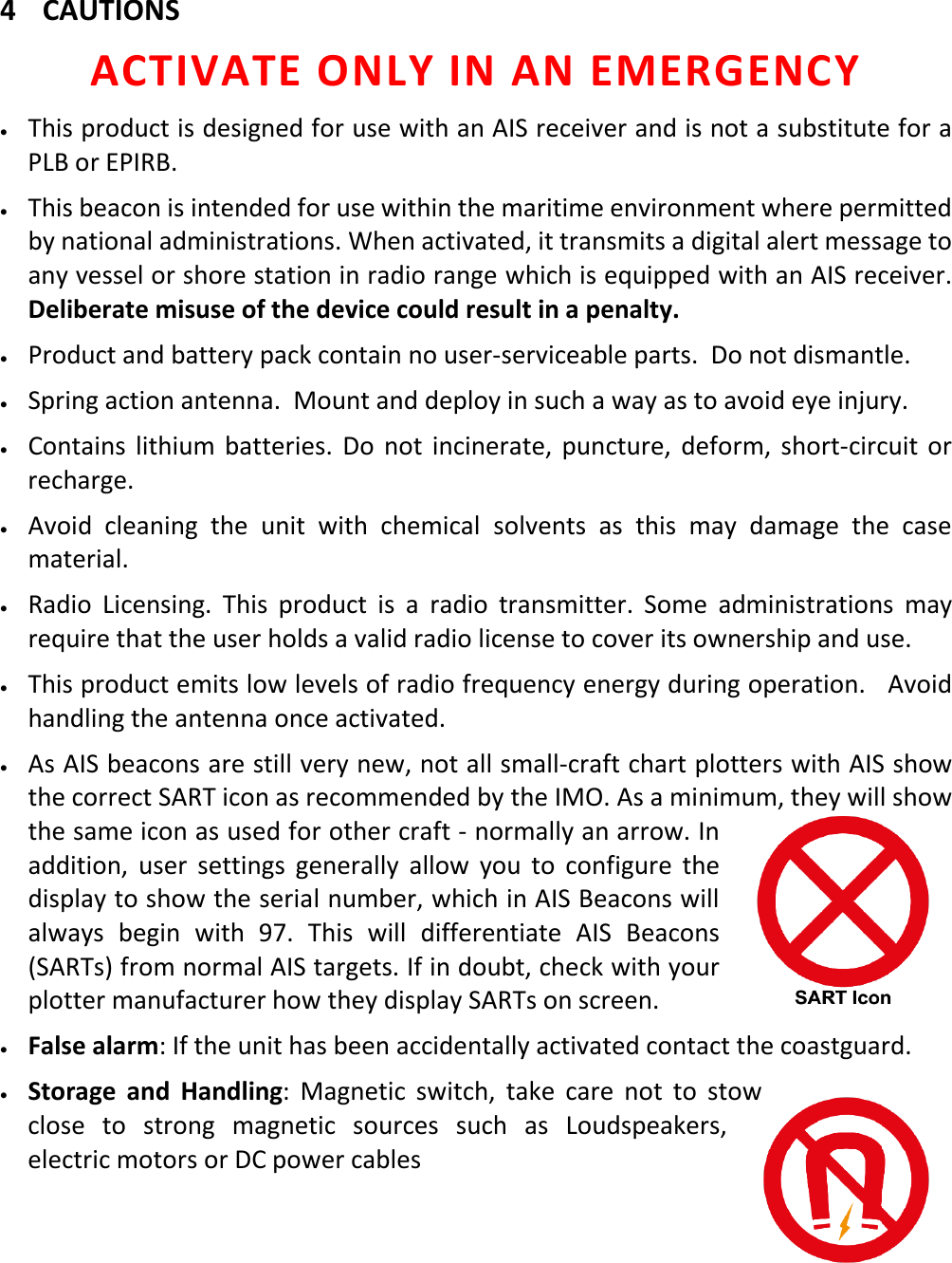   EN 3 X 4 CAUTIONS ACTIVATE ONLY IN AN EMERGENCY • This product is designed for use with an AIS receiver and is not a substitute for a PLB or EPIRB. • This beacon is intended for use within the maritime environment where permitted by national administrations. When activated, it transmits a digital alert message to any vessel or shore station in radio range which is equipped with an AIS receiver. Deliberate misuse of the device could result in a penalty. • Product and battery pack contain no user-serviceable parts.  Do not dismantle. • Spring action antenna.  Mount and deploy in such a way as to avoid eye injury. • Contains lithium batteries. Do not incinerate, puncture, deform, short-circuit or recharge. • Avoid cleaning the unit with chemical solvents as this may damage the case material. • Radio Licensing. This product is a radio transmitter. Some administrations may require that the user holds a valid radio license to cover its ownership and use. • This product emits low levels of radio frequency energy during operation.   Avoid handling the antenna once activated. • As AIS beacons are still very new, not all small-craft chart plotters with AIS show the correct SART icon as recommended by the IMO. As a minimum, they will show the same icon as used for other craft - normally an arrow. In addition, user settings generally allow you to configure the display to show the serial number, which in AIS Beacons will always begin with 97. This will differentiate AIS Beacons (SARTs) from normal AIS targets. If in doubt, check with your plotter manufacturer how they display SARTs on screen. • False alarm: If the unit has been accidentally activated contact the coastguard. • Storage and Handling:  Magnetic switch, take care not to stow close to strong magnetic sources such as Loudspeakers, electric motors or DC power cables     