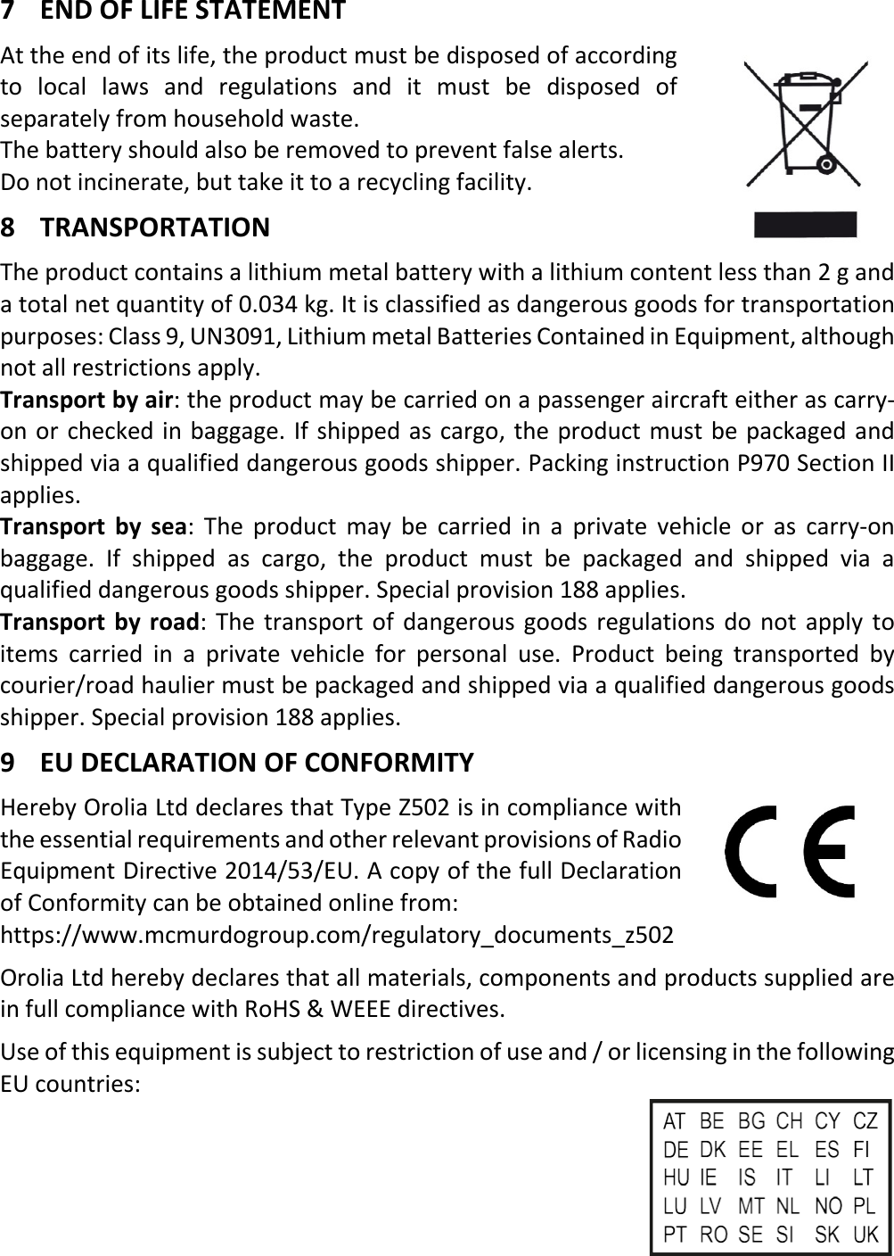   EN 7 X 7 END OF LIFE STATEMENT At the end of its life, the product must be disposed of according to local laws and regulations and it must be disposed of separately from household waste. The battery should also be removed to prevent false alerts. Do not incinerate, but take it to a recycling facility. 8 TRANSPORTATION The product contains a lithium metal battery with a lithium content less than 2 g and a total net quantity of 0.034 kg. It is classified as dangerous goods for transportation purposes: Class 9, UN3091, Lithium metal Batteries Contained in Equipment, although not all restrictions apply. Transport by air: the product may be carried on a passenger aircraft either as carry-on or checked in baggage. If shipped as cargo, the product must be packaged and shipped via a qualified dangerous goods shipper. Packing instruction P970 Section II applies. Transport by sea:  The product may be carried in a private vehicle or as carry-on baggage. If shipped as cargo, the product must be packaged and shipped via a qualified dangerous goods shipper. Special provision 188 applies. Transport by road: The transport of dangerous goods regulations do not apply to items carried in a private vehicle for personal use. Product being transported by courier/road haulier must be packaged and shipped via a qualified dangerous goods shipper. Special provision 188 applies. 9 EU DECLARATION OF CONFORMITY Hereby Orolia Ltd declares that Type Z502 is in compliance with the essential requirements and other relevant provisions of Radio Equipment Directive 2014/53/EU. A copy of the full Declaration of Conformity can be obtained online from:   https://www.mcmurdogroup.com/regulatory_documents_z502 Orolia Ltd hereby declares that all materials, components and products supplied are in full compliance with RoHS &amp; WEEE directives. Use of this equipment is subject to restriction of use and / or licensing in the following EU countries:      