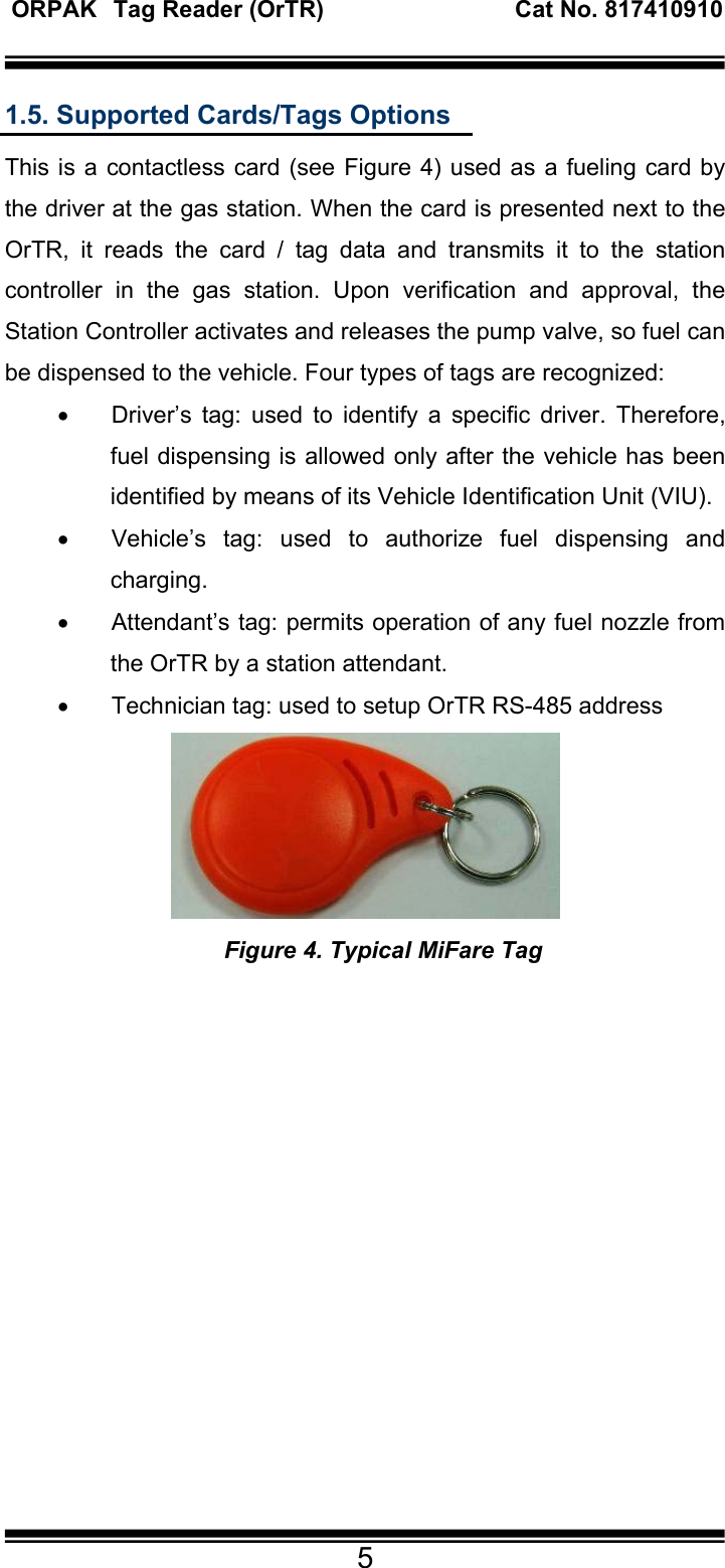  ORPAK   Tag Reader (OrTR)                             Cat No. 817410910    5 1.5. Supported Cards/Tags Options This is a contactless card (see Figure 4) used as a fueling card by the driver at the gas station. When the card is presented next to the OrTR, it reads the card / tag data and transmits it to the station controller in the gas station. Upon verification and approval, the Station Controller activates and releases the pump valve, so fuel can be dispensed to the vehicle. Four types of tags are recognized: •  Driver’s tag: used to identify a specific driver. Therefore, fuel dispensing is allowed only after the vehicle has been identified by means of its Vehicle Identification Unit (VIU).  •  Vehicle’s tag: used to authorize fuel dispensing and charging. •  Attendant’s tag: permits operation of any fuel nozzle from the OrTR by a station attendant. •  Technician tag: used to setup OrTR RS-485 address    Figure 4. Typical MiFare Tag        