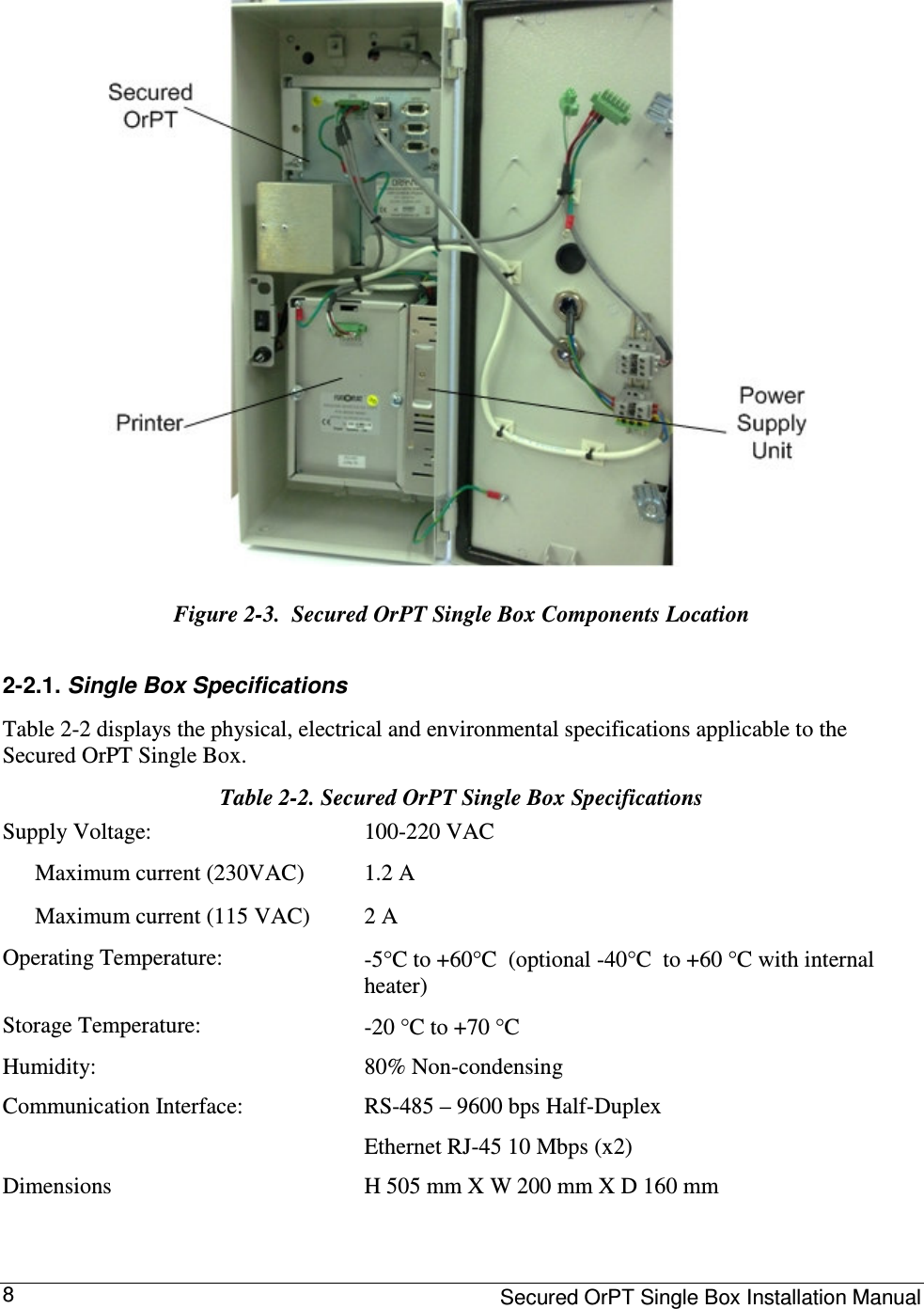     Secured OrPT Single Box Installation Manual 8  Figure  2-3.  Secured OrPT Single Box Components Location 2-2.1. Single Box Specifications Table  2-2 displays the physical, electrical and environmental specifications applicable to the Secured OrPT Single Box. Table  2-2. Secured OrPT Single Box Specifications Supply Voltage:   100-220 VAC    Maximum current (230VAC)   Maximum current (115 VAC) 1.2 A 2 A  Operating Temperature:   -5°C to +60°C  (optional -40°C  to +60 °C with internal heater) Storage Temperature:   -20 °C to +70 °C  Humidity:   80% Non-condensing  Communication Interface:   RS-485 – 9600 bps Half-Duplex  Ethernet RJ-45 10 Mbps (x2)  Dimensions  H 505 mm X W 200 mm X D 160 mm 