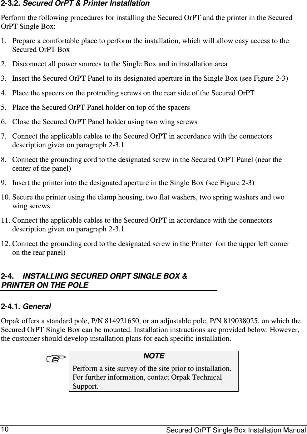     Secured OrPT Single Box Installation Manual 10 2-3.2. Secured OrPT &amp; Printer Installation Perform the following procedures for installing the Secured OrPT and the printer in the Secured OrPT Single Box:  1. Prepare a comfortable place to perform the installation, which will allow easy access to the Secured OrPT Box 2. Disconnect all power sources to the Single Box and in installation area 3. Insert the Secured OrPT Panel to its designated aperture in the Single Box (see Figure  2-3) 4. Place the spacers on the protruding screws on the rear side of the Secured OrPT 5. Place the Secured OrPT Panel holder on top of the spacers 6. Close the Secured OrPT Panel holder using two wing screws 7. Connect the applicable cables to the Secured OrPT in accordance with the connectors&apos; description given on paragraph  2-3.1 8. Connect the grounding cord to the designated screw in the Secured OrPT Panel (near the center of the panel) 9. Insert the printer into the designated aperture in the Single Box (see Figure  2-3) 10. Secure the printer using the clamp housing, two flat washers, two spring washers and two wing screws 11. Connect the applicable cables to the Secured OrPT in accordance with the connectors&apos; description given on paragraph  2-3.1 12. Connect the grounding cord to the designated screw in the Printer  (on the upper left corner on the rear panel) 22--44..  IINNSSTTAALLLLIINNGG  SSEECCUURREEDD  OORRPPTT  SSIINNGGLLEE  BBOOXX  &amp;&amp;  PPRRIINNTTEERR  OONN  TTHHEE  PPOOLLEE  2-4.1. General  Orpak offers a standard pole, P/N 814921650, or an adjustable pole, P/N 819038025, on which the Secured OrPT Single Box can be mounted. Installation instructions are provided below. However, the customer should develop installation plans for each specific installation.   NNOOTTEE  Perform a site survey of the site prior to installation.  For further information, contact Orpak Technical Support.   